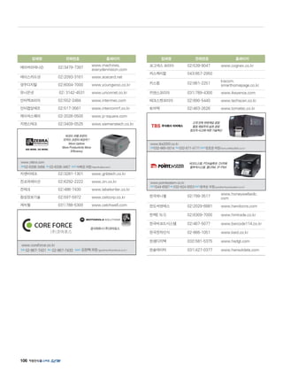106
업체명 전화번호 홈페이지
에이버리데니슨 02)3479-7397
www.machines.
averydennision.com
에이스카드넷 02)2093-3161 www.acecard.net
영우디지탈 02)6004-7000 www.youngwoo.co.kr
유니온넷 02) 3142-4531 www.unionnet.co.kr
인터멕코리아 02)552-2484 www.intermec.com
인터컴알에프 02)517-3561 www.intercomrf.co.kr
제이씨스퀘어 02-2026-0500 www.jc-square.com
지멘스테크 02)3409-0525 www.siemenstech.co.kr
지엔비테크 02)3281-1301 www.gnbtech.co.kr
진코퍼레이션 02)6292-2222 www.zin.co.kr
진테크 02)486-7430 www.labelwriter.co.kr
창성정보기술 02)597-5972 www.csitcorp.co.kr
캐치웰 031)788-5300 www.catchwell.com
업체명 전화번호 홈페이지
코그넥스 코리아 02)539-9047 www.cognex.co.kr
카스케미칼 043)857-2950
키스컴 02)861-2251
kiscom.
smarthomepage.co.kr
키앤스코리아 031)789-4300 www.ikeyence.com
테크스캔코리아 02)890-5440 www.techscan.co.kr
토마텍 02)463-2626 www.tomatec.co.kr
한국하니웰 02)799-3517
www.honeywellaidc.
com
한도씨앤에스 02)2029-6881 www.handocns.com
한맥E N G 02)6309-7000 www.hmtrade.co.kr
한국바코드시스템 02)467-5077 www.barcode114.co.kr
한국전자인식 02-866-1051 www.keid.co.kr
한샘디지텍 032)581-5375 www.hsdgt.com
한솔데이타 031)427-0377 www.hansoldata.com
고객 만족 무한책임 경영
품질 제일주의 실천 경영
창조적 사고에 의한 기술혁신
www.tbs2000.co.kr 
전화032-665-0014 팩스032-671-4171담당자정호문차장(homun@tbs2000.co.kr)
바코드스템, PDA솔류션, DVR화
물추적시스템, 콜CRM, IP-PBX
www.pointsystem.co.kr 
전화1544-6587팩스032-624-0553담당자윤옥순부장(pointbar@pointsystem.co.kr)
바코드 라벨 프린터,
ID카드 프린터 최강자!!
More Uptime
More Productivity More
Efficiency
www.zebra.com
전화02-6336-3456 팩스02-6336-3457 담당자서희정과장(hseo@zebra.com)
www.coreforce.co.kr
전화 02-867-7431 팩스 02-867-7433 담당자 김정택과장(goodman@coreforce.co.kr)
공식파트너 (주)코아포스
 