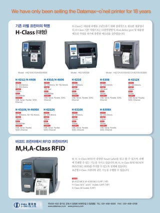 We have only been selling the Datamax-o’neil printer for 18 years
바코드 프린터에서 RFID 프린터까지
M,H,A-Class RFID
기존 라벨 프린터의 혁명
H-Class (대형)
Model : H4210/4310/4408/4606 Model : H6210/6308 Model : H4212X/4310X/6212X/6310X/8308X
H-4212/H-4408
인쇄속도
50~304.8mm/s,
50~203.2mm/s
인쇄넓이
104mm
해상도
203/406dpi
인터페이스
USB, Serial, Parallel, SDIO,
Ethernet
H-4212X
인쇄속도
50~304.8mm/s,
인쇄넓이
104mm
해상도
203dpi
인터페이스
USB, Serial, Parallel,
SDIO, Ethernet
H-4310/H-4606
인쇄속도
50~254mm/s, 50~152.4mm/s
인쇄넓이
105.7mm
해상도
300/600dpi
인터페이스
USB, Serial, Parallel, SDIO,
Ethernet
H-4310X/H-4606X
인쇄속도
50~254mm/s, 50~152.4mm/s
인쇄넓이
106mm
해상도
300/600dpi
인터페이스
USB, Serial, Parallel,
SDIO, Ethernet
H-6210
인쇄속도
50~254mm/s
인쇄넓이
167.9mm
해상도
203dpi
인터페이스
USB, Serial, Parallel, SDIO,
Ethernet
H-6212X
인쇄속도
50~304.8mm/s
인쇄넓이
168mm
해상도
203dpi
인터페이스
USB, Serial, Parallel,
SDIO, Ethernet
H-6308
인쇄속도
50~203.2mm/s
인쇄넓이
162.6mm
해상도
300dpi
인터페이스
USB, Serial, Parallel, SDIO,
Ethernet
H-6310X
인쇄속도
50~254mm/s
인쇄넓이
163mm
해상도
300dpi
인터페이스
USB, Serial, Parallel,
SDIO, Ethernet
H-8308X
인쇄속도
50~203.2mm/s
인쇄넓이
216mm
해상도
300dpi
인터페이스
USB, Serial, Parallel,
SDIO, Ethernet
H-Class는 대용량 라벨을 프린트하기 위해 절대적으로 필요한 제품입니
다. H-Class 기본 사양으로는 다중연결방식, Host device port 및 대용량
메모리 작업을 하기에 충분한 메모리를 갖추었습니다.
우)435-832 경기도 군포시 당정로 60번안길 2 (당정동) TEL: 031-458-9300 FAX : 031-458-0708
www.datamax.co.kr www.joneco.com
M, H, A-Class RFID가 내장된 Smart Label을 읽고 쓸 수 있으며, 라벨
에 인쇄할 수 있는 기능을 가지고 있습니다. M, H, A-Class RFID READY
PRINTER는 RFID를 추가할 수 있도록 설계돼 있습니다.
표준형 I-Class 프린터와 같은 기능을 수행할 수 있습니다.
적용모델
M-4120 MK ll, M-4308 MK ll (UHF / HF)
H-Class All 4’’ and 6’’ models (UHF / HF)
A-Class All models (UHF)
 