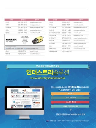 업체명 전화번호 홈페이지
준비젼 031)735-9517 www.junvision.com
지케이 031)737-2245 www.gkpns.co.kr
진성하이텍 031)454-9727 www.jinsunghitec.com
카디스 02)2062-2581 www.cadiseng.com
카이스 031)776-0555 www.kais21.co.kr
제조 및 유통 공정
전체에서 다양한 검사,
ID인식 및
가이드 분야
세계 최고 브랜드
‘코그넥스’
코그넥스 l전화l02-539-9047 팩스l02-539-9592 l담당자lsupport@cognex.
co.kr
타노스 02)899-7738 www.타노스.kr
테크닉스 02)529-5000 www.teknix.co.kr
업체명 전화번호 홈페이지
텍트리 02)864-3721 www.tectree.kr
파비스 02)561-7321 www.favis.co.kr
표준정보기술 02) 2026- 4463 www.standard21.co.kr
플러스텍 031)477-9429 www.plus-tek.co.kr
한국내쇼날인스트루먼트 02)3451-3400 www.ni.com
한국영상기술 031)422-2812 www.kit-fa.com
한국지능기계 070)4124-9481 www.mechakorea.com
화인스텍 02)579-1274 www.fainstec.com
화인옵틱스 031)388-0321 www.fineoptics.co.kr
힘스 032)821-2511 www.hims.co.kr
SICK코리아 02)786-6321 www.sickkorea.net
Basler Korea 0707) 1363 114
제조 및 유통 공정
전체에서 다양한 검사,
ID인식 및
가이드 분야
세계 최고 브랜드
‘코그넥스’
www.cognex.com
전화 02-539-9047 팩스 02-539-9592 담당자 support@cognex.co.kr
국내 최대 산업솔루션 포털
인더스트리솔루션
www.industrysolutions.co.kr
인더스트리솔루션의 5만여 독자와 함께 하면
귀사의 마케팅이 달라집니다.
[월간]자동인식n스마트SCM과 연계
문의 하준철 팀장 │ 070-4120-9713 │ hapoem@scmjournal.co.kr
배너 광고
EDM Service
뉴스레터 주 2회
포털과 연계된 기사 게재
 