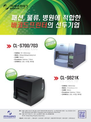 •	인쇄속도: 70~120mm/sec
•	해상도:	200dpi/300dpi(12dots/mm)
•	인쇄폭:	104mm
•	Emulations:	Datamax / Zebra
•	인터페이스:	USB, 시리얼, 페러럴
•	인쇄속도: 100mm/sec
•	해상도:	203dpi(8dots/mm)
•	인쇄폭:	104mm
•	Emulations: Datamax / Zebra
•	인터페이스:	USB, 시리얼, 페러럴
	본사 서울시 성동구 성수2가 3동 280-21번지 우림이비즈센터 4층 401호 | tel. 代02)2280-4300 | fax. 02)2024-2319
#401, Woolimebiz Center 280-21, Sungsu2ga 3-dong, Sungdong-Gu, Seoul, Korea
	지사 서울시 중구 주교동 76-1 2층 | tel. 02)2271-1530 | fax. 02)2268-5706
2F, 76-1, Chukyo-Dong, Chung-Gu, Seoul, Korea
	사업소개		 바코드사업부 | 라벨사업부 | 인쇄사업부 | 용역사업부 | 토탈의류부자재사업부 | 해외사업부 | 의류프로모션
 
