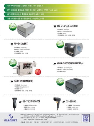 OS-214PLUS (ARGOX)
AP-5.4 (AVERY)
VEGA-3000(SEIBU FUTABA)
R400-PLUS (ARGOX)
SEIBU
FUTABASEIBU
FUTABA
ARGOX
ARGOX
AVERY
AVERY
ARGOX
ARGOX
OS-750 DS-360HD
•	인쇄속도:	76mm/sec
•	해상도:	203dpi(8dots/mm)
•	인쇄폭:	104mm
•	인터페이스:	USB, 시리얼, 페러럴
•	인쇄속도: 175mm/sec
•	해상도:	203dpi(12dots/mm)
•	인쇄폭:	104mm
•	인터페이스:	USB, 시리얼
•	인쇄속도:	70~120mm/sec
•	해상도:	300dpi(12dots/mm)
•	인쇄폭:	64mm
•	인쇄속도: 150mm/sec
•	해상도:	203dpi(8dots/mm)
•	인쇄폭:	108mm
•	인터페이스:	USB, 시리얼, 페러럴
•	인쇄속도:	200scans/sec
•	해상도:	4mil or more
•	사용분야: 매장관리용
•	인쇄속도:	100scans/sec
•	해상도: 3mil or more
•	사용분야:	매장관리용
의류부자재의 품질 고급화로 브랜드 가치 상승효과
본사 인트라넷 활용으로 제품의 생산에서 납품까지 완벽한 Feed-back
패션/유통의 바코드 출력물에 효과적인 솔루션 제공
사용자의 편의성을 중시한 철저한 고객만족 A/S지원
	본사 서울시 성동구 성수2가 3동 280-21번지 우림이비즈센터 4층 401호 | tel. 代02)2280-4300 | fax. 02)2024-2319
#401, Woolimebiz Center 280-21, Sungsu2ga 3-dong, Sungdong-Gu, Seoul, Korea
	지사 서울시 중구 주교동 76-1 2층 | tel. 02)2271-1530 | fax. 02)2268-5706
2F, 76-1, Chukyo-Dong, Chung-Gu, Seoul, Korea
	사업소개		 바코드사업부 | 라벨사업부 | 인쇄사업부 | 용역사업부 | 토탈의류부자재사업부 | 해외사업부 | 의류프로모션
 