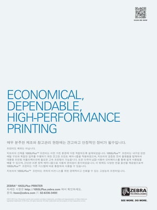 광고
©2013 ZIH Corp. All product names and numbers are Zebra trademarks, and Zebra and representation of Zebra Head are
registered trademarks of ZIH Corp. All rights reserved. All other trademarks are the property of their respective owners.
ECONOMICAL,
DEPENDABLE,
HIGH-PERFORMANCE
PRINTING
매우 분주한 제조와 창고관리 현장에는 견고하고 안정적인 장비가 필수입니다.
프린터도 예외는 아닙니다.
지브라의 신제품 105SLPlusTM
프린터는 이런 거친 환경에 가장 적합하도록 설계되었습니다. 105SLPlusTM
프린터는 내구성 강한
메탈 구조와 복잡한 업무를 수행하기 위한 견고한 프린트 메카니즘을 적용하였으며, 지브라의 검증된 전자 플랫폼을 탑재하여
대용량 프린팅 어플리케이션에 필요한 고속 프린팅이 가능합니다. 또한 다국어 LCD 사용자 인터페이스를 통해 쉽게 사용법을
배울 수 있으며, 간단한 리본 장착 메카니즘으로 사용자 편의성이 증가되었습니다. 이 밖에도 다양한 연결 옵션을 제공함으로써
105SLPlusTM
프린터는 기존 시스템에 바로 통합하여 사용할 수 있습니다.
지브라의 105SLPlusTM
프린터는 귀하의 비즈니스를 위한 경제적이고 신뢰할 수 있는 고성능의 프린터입니다.
SCAN ME NOW
ZEBRA®
105SLPlus PRINTER
자세한 사항은 http://105SLPlus.zebra.com 에서 확인하세요.
문의: hseo@zebra.com (T. 02-6336-3459)
 