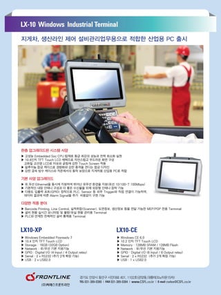 ▶ Windows Embedded Posready 7
▶ 10.4 인치 TFT Touch LCD
▶ Storage : 16GB (32GB Option)
▶ Network : 유/무선 기본 지원기능
▶ GPIO : Digital I/O (4 Input / 4 Output relay)
▶ Serial : 2 x RS232 (추가 2개 확장 가능)
▶ USB : 2 x USB2.0
한층 업그레이드된 시스템 사양
▶ 고성능 Embedded Soc CPU 탑재로 동급 최강의 성능과 전력 최소화 실현
▶ 10.4인치 TFT Touch LCD 채택으로 자연스럽고 부드러운 화면 구성
고화질 고선명 LCD로 마모와 긁힘에 강한 Touch Screen 적용
▶ 알루미늄 합금 케이스로 경량화와 강한 충격을 견디는 합금 디자인
▶ 강한 금속 방수 케이스와 저온에서의 동작 보장으로 지게차용 산업용 PC로 적합
기본 사양 업그레이드
▶ 유,무선 Ethernet을 동시에 지원하며 뛰어난 유무선 환경을 지원(유선 10/100-T 100Mbps)
▶ 기본적인 내장 안테나 구성과 더 좋은 수신율을 위해 외장형 안테나 장착 가능
▶ 다용도 입출력 포트(GPIO) 장착으로 PLC, Sensor 등 외부 Trigger와 직접 연결이 가능하며,
데이터 결과에 따른 Alarm Signal을 추가 비용없이 구현 가능
다양한 적용 분야
▶ Barcode Printing, Line Control, 실적취합(Scanner), 도면정보, 생산정보 등을 전달 가능한 MEP/POP 전용 Terminal
▶ 설비 현황 실시간 모니터링 및 불량/유실 현황 관리용 Terminal
▶ PLC와 연계한 전체적인 설비 통제용 Terminal
▶ Windows CE 6.0
▶ 10.2 인치 TFT Touch LCD
▶ Memory : 128MB SRAM / 128MB Flash
▶ Network : 유/무선 기본 지원기능
▶ GPIO : Digital I/O (8 Input / 8 Output relay)
▶ Serial : 2 x RS232 (추가 2개 확장 가능)
▶ USB : 1 x USB2.0
지게차, 생산라인 제어 설비관리업무용으로 적합한 산업용 PC 출시
 