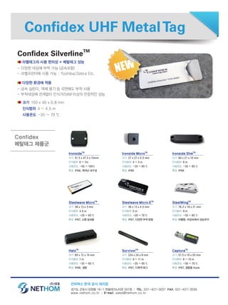 Confidex UHF MetalTag
라벨태그의 사용 편의성 + 메탈태그 성능
- 다양한 대상에 부착 가능 (금속포함)
- 라벨프린터에 사용 가능 : Toshiba/Zebra Etc.
다양한 환경에 적용
- 금속 실린더, 액체 용기 등 곡면에도 부착 사용
- 부착대상에 관계없이 인식거리4M 이상의 안정적인 성능
경기도 군포시 당정동 16-1 한솔테크노타운 507호 │ TEL. 031-427-3037 FAX. 031-427-3039
www.nethom.co.kr │ E-mail. sales@nethom.co.kr
Confidex SilverlineTM
IronsideTM
크기 51.5 x 47.5 x 10mm
인식범위 6 ~ 7m
사용온도 -55 ~ 105℃
특징 IP68, 뛰어난 내구성
크기 100 x 40 x 0.8 mm
인식범위 4 ~ 4.5 m
사용온도 -35 ~ 70 ℃
Steelwave MicroTM
크기 38 x 13 x 3 mm
인식범위 3.5 m
사용온도 -20 ~ 85 ℃
특징 IP67, 소형 실내용
HaloTM
크기 60 x 12 x 14 mm
인식범위 7 m
사용온도 -35 ~ 85 ℃
특징 IP68, 경량
Ironside MicroTM
크기 27 x 27 x 5.5 mm
인식범위 4 ~ 5 m
사용온도 -35 ~ 85 ℃
특징 IP68
Steelwave Micro IITM
크기 38 x 13 x 4.5 mm
인식범위 5 m
사용온도 -20 ~ 70 ℃
특징 IP67, 다양한 부착 방법
SurvivorTM
크기 224 x 24 x 8 mm
인식범위 9 ~ 11 m
사용온도 -35 ~ 85 ℃
특징 IP67, 다목적 태그
Ironside SlimTM
크기 84 x 21 x 10 mm
인식범위 8 m
사용온도 -35 ~ 85 ℃
특징 IP68
SteelWingTM
크기 76.2 x 18 x 21 mm
인식범위 9 m
사용온도 -35 ~ 85 ℃
특징 라벨형, 비금속에서 성능유지
CapturaTM
크기 57.5 x 19 x 20 mm
인식범위 8 ~ 10 m
사용온도 -30 ~ 70 ℃
특징 IP67, 결합용 Hook
Confidex
메탈태그 제품군
컨피덱스 한국 공식 대리점
 