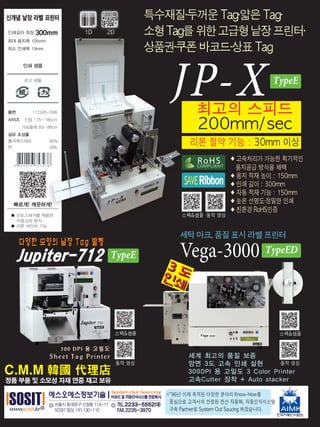 JP-X최고의 스피드
200mm/sec
◆ 고속처리가 가능한 획기적인
용지공급 방식을 채택
◆ 용지 적재 높이 : 150mm
◆ 인쇄 길이 : 300mm
◆ 자동 적재 기능 : 150mm
◆ 높은 선명도·정밀한 인쇄
◆ 친환경 RoHS인증
리본 절약 기능 : 30mm 이상
세탁 마크, 품질 표시 라벨 프린터
Vega-3000
※"96년 이래 축적된 다양한 분야의 Know-How를
중심으로 고객사의 안정된 전산 자동화, 자동인식시스템
구축 Partner로 System Out Soucing 하겠습니다.
특수재질·두꺼운 Tag·얇은 Tag·
소형Tag를위한고급형낱장프린터·
상품권·쿠폰 바코드·상표 Tag
C.M.M 韓國 代理店
정품 부품 및 소모성 자재 연중 재고 보유
스펙&샘플
동작 영상
스펙&샘플
동작 영상
TypeE
TypeE
스펙&샘플 동작 영상
COMPLIANT
RoHS
RibbonSAVE
1D 2D
TypeED
 