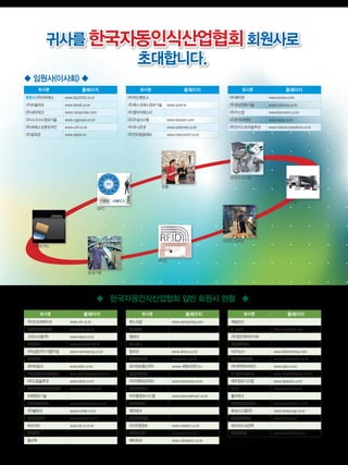 인
터·
플
회사명 홈페이지
(주)진코퍼레이션 www.zin.co.kr
광진분말야급(주) www.kipm.co.kr
고려시스템(주) www.epos.co.kr
가인테크 www.gaintech.co.kr
(주)남웅전자 의왕지점 www.namwoong.co.kr
다빈전자
데이타링크 www.kdls.co.kr
도시바테크코리아(주) www.toshibateckorea.com
(주)드림솔루션 www.dsds.co.kr
디지코리아웨이시스템(주) www.digiweigh.co.kr
미래정보기술
(주)보우시스템 www.bowoosystem.com
(주)볼테크 www.vortek.co.kr
(주)베이텍스 www.baynex.co.kr
비아이티 www.be-it.co.kr
세한정밀
월드텍
회사명 홈페이지
원스프링 www.wonspring.com
억보화학
엘테크
WinWin
알리코 www.alnico.co.kr
(주)아이티웰 www.itwell.co.kr
유이정보통신(주) www.써멀프린터.kr
(주)일로산업
(주)이엔씨코리아 www.enckorea.co.kr
(주)아바닉스
아이콤정보시스템 www.barcodemart.co.kr
이즈솔루션
제이테크
제이와이전자
(주)주영정보 www.miniprt.co.kr
준정보기술 www.joonit.co.kr
제타테크 www.zettatech.co.kr
회사명 홈페이지
제일전산
J-tech www.newjtech.com
(주)정인제이아이씨
(주)창신테크
KBTech www.kbtechshop.com
코드시스템(주) www.codesystem.co.kr
(주)큐텍하이테크 www.qtec.co.kr
T1바코드시스템 www.barcodehouse.co.kr
태주정보시스템 www.taejoois.co.kr
PNP www.pnp114.co.kr
폴리테크
표준정보기술(주) www.standard21.co.kr
화성시스템(주) www.hwasungt.co.kr
한국전자인식 www.keid.co.kr
하이코드프린텍
한맥시스템 www.hanmac21.com
귀사를 한국자동인식산업협회회원사로
초대합니다.
회사명 홈페이지
회장사 (주)티비에스 www.tbs2000.co.kr
(주)바올테크 www.barall.co.kr
(주)세우테크 www.miniprinter.com
(주)시그너스정보기술 www.cygnusin.co.kr
(주)씨에스프론트라인 www.csfl.co.kr
(주)알피온 www.alpion.kr
회사명 홈페이지
(주)어드밴포스
(주)에스오에스정보기술 www.sosit.kr
(주)엠아이에스티
(주)우심시스템 www.woosim.com
(주)유니온넷 www.unionnet.co.kr
(주)인터컴알에프 www.intercomrf.co.kr
회사명 홈페이지
(주)제이원 www.joneco.com
(주)창성정보기술 www.csitcorp.co.kr
(주)키스컴 www.kiscomm.co.kr
(주)한국피앤피 www.kpnp.co.kr
(주)인더스트리솔루션 www.industrysolutions.co.kr
 한국자동인식산업협회 일반 회원사 현황 
 임원사(이사회) 
스마트카드
NFC
음성기술
RFID
유통
바코드시스템
ID보안
모바일컴퓨팅
 