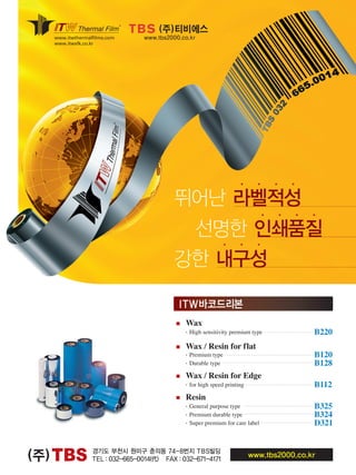 TBS(주) 경기도 부천시 원미구 춘의동 74-8번지 TBS빌딩
TEL：032-665-0014(代) FAX：032-671-4171
www.tbs2000.co.kr
www.itwthermalfilms.com
www.itwsfk.co.kr
■ Wax
・High sensitivity premium type B220
■ Wax / Resin for flat
・Premium type B120
・Durable type B128
■ Wax / Resin for Edge
・for high speed printing B112
■ Resin
・General purpose type B325
・Premium durable type B324
・Super premium for care label D321
ITW바코드리본
・・・・
・・・・
선명한 인쇄품질
강한 내구성
(주)티비에스
www.tbs2000.co.kr
뛰어난 라벨적성
・・・
TBS 자인2
 