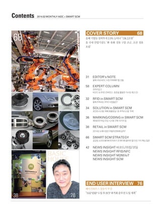 31	 EDITOR's NOTE
	 올해 국내 AIDC 시장 주목해야 할 것들
58	 EXPERT COLUMN
	 전자지갑 2
	 바코드 & RFID 컨버전스: 표준을 활용한 가시성 제고 (2)
32	 RFID in SMART SCM
	 올해 주목되는 RFID 사업들은?
34	 SOLUTION in SMART SCM
	 포인트시스템, 택배 화물분실 1초 추적시스템 ‘주목’
36	 MARKING/CODING in SMART SCM
	 제대로된 마킹/코딩 시스템 구매 10가지 팁
38	 RETAIL in SMART SCM
	 2014년 소매시장은 어떻게 변화해 갈까?
66	 SMART SCM STRATEGY
	공급망 소프트웨어에 투자하기 전 벤더에 물어야 할 다섯 가지 핵심 질문
42	 NEWS INSIGHT 바코드/마킹/코딩
	 NEWS INSIGHT RFID/NFC
	 NEWS INSIGHT M2M/IoT
	 NEWS INSIGHT SCM
올해기업들설비투자3.9%늘어나“136.2조원”
올 국내 산업기상도 ‘車․유화․섬유 구름 조금, 조선․정유
흐림’
COVER STORY	 68
END USER INTERVIEW 	76
68
Contents 2014.02 MONTHLY AIDC + SMART SCM
32
7638
베이직하우스장윤석부장
“SAPERP도입후SCP최적화솔루션도입계획”
BASIC
HOUSE
 