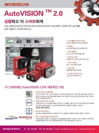 심플하고 더 스마트하게
지금 사용해 보십시오! 마이크로스캔의 차세대 머신비전 소프트웨어는 강력한 비전 검사 툴을
쉽게 사용할 수 있도록 해 줍니다.
AutoVISION TM
2.0
마이크로스캔 한국지사 TEL : 031-789-0835 | FAX : 031-786-0833 | E-mail : korea@microscan.com | www.microscan.com
▶▶ 비전 툴을 마우스로 드래그
바코드 판독에서 비전 검사 툴까지
▶▶ 확장성
비전 전문가를 위한 프로젝트까지
▶▶ 하위 호환성
시간, 노력, 투자에 대해 보호
▶▶ 멀티 job 지원
Job을 여러 개 저장, 상호 이동 가능
▶▶ GS-1 바코드
GS-1 구문 검증 및 분석
▶▶ Web HMI
웹화면을 통해 모니터링
▶▶ Angle, Shape count
고급 비전 검사 툴 추가
더 스마트해진 AutoVISION 2.0의 새로워진 기능
1. 1D와 2D 바코드 ISO 품질 검증
바코드의 판독은 기본, 스마트 카메라로서 스캐너와 품격을 달리 하기 위한 한층 업그레이된 기능입니다.
특히, 2D Datematrix 바코드를 발명한 업체로서 ISO 표준을 준수하는 검증 알고리즘으로 적용, 바코드의
확신한 신뢰성을 보장합니다.
2. 인쇄된 문자와 로고의 OCV 품질
인쇈된 문자와 로고의 품질을 검증하기 위한 OCV 검사툴은 라벨 뿐 아니라 직접 마킹된 반도체 부품에
까지 널리 사용되고 있습니다. AutoVISION을 통해 더욱 심플하게 사용할 수 있습니다.
3. AND와 OR 로직 툴 추가
여러개의 검사툴을 복합적으로 사용할 경우, 검사 결과를 로직 툴을 사용하여 조합할 수 있습니다.
4. 외부 시스템과의 연결성 및 제어성 강화
EtherNet/IP를 지원하는 PLC를 통해 내부 설정값들을 제어할 수 있습니다. 또한, 시리얼 및 이더넷 통신
을 통해 명령어만으로도 내부 설정값을 변경하거나, 멀티 잡을 제어할 수 있습니다.
 