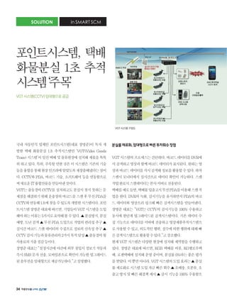 34
국내 자동인식 업체인 포인트시스템(대표 장명준)이 독자 개
발한 택배 화물분실 1초 추적시스템인 ‘VGT(Video Goods
Trace)시스템’이일선택배및물류현장에설치돼제몫을톡톡
히하고있다.특히,주목할만한것은이시스템은기존의기술
들을융합을통해현장인프라에알맞도록재창출해냈다는점이
다. CCTV와 PDA, 바코드 기술, 소프트웨어 등을 연동함으로
써새로운IT융합산물을만들어낸것이다.
VGT는 출동경비 CCTV를 설치하고도 분실시 찾지 못하는 문
제점을해결하기위해운송장의바코드를스캔후무선PDA를
CCTV와연동해1초에찾을수있도록개발한시스템이다.포인
트시스템장명준대표에따르면,기업들이VGT시스템을도입
해야하는이유는5가지로요약해볼수있다.▲분실방지,분실
예방,도난검색▲무선PDA도입으로작업의편리성추구▲
실시간 바코드 스캔 데이터의 수집으로 정보의 신속성 추구 ▲
CCTV감시기능과물류관리의2가지목적달성▲출동경비월
사용료의지출절감등이다.
장명준대표는“설정시간에야간에외부침입시경보기작동과
즉시SMS문자전송,모바일폰으로확인이가능한업그레이드
된솔루션을임대형으로제공가능하다.”고설명했다.
분실률제로화,임대형으로빠른투자회수장점
VGT시스템의프로세스는간단하다.바코드데이터를DVR에
서검색하고영상과함께바코드데이터가표시된다.원하는영
상과바코드데이터를직시검색해정보를활용할수있다.하차
스캔시 모니터에서 실시간으로 데이터 확인이 가능하다. 스캔
작업완료시스캔데이터는본사서버로전송된다.
택배를예로들면,택배물입출고시무선PDA를이용해스캔작
업을 한다. DVR의 녹화, 감시기능을 유지하면서 PDA의 바코
드 데이터와 영상으리 링크해 빠른 검색시스템을 만들어낸다.
장명준 대표는 “VGT는 CCTV의 감시기능을 100% 수용하고
동시에 한단계 업그레이드된 검색시스템이다. 기존 데이터 수
집 기능으로 데이터를 서버에 전송하고 영상제품추적시스템으
로사용할수있고,의도적인행위,실수에의한행위에대해빠
른검색시스템으로활용할수있다.”고강조했다.
현재 VGT 시스템은 다양한 현장에 설치돼 제역할을 수행하고
있다. 장명준 대표에 따르면, KGB 택배를 비롯, KG옐로우택
배,로젠택배에설치돼운영중이며,분실률0%라는좋은평가
를받았다.이뿐만아니라,VGT시스템의도입효과는▲분실
률제로화로시스템도입자금빠른회수▲오배송,오분류,오
출고방지및빠른해결책제시▲감시기능을100%수용함으
SOLUTION in SMART SCM
포인트시스템, 택배
화물분실 1초 추적
시스템‘주목’
VGT 시스템(CCTV) 임대형으로 공급
VGT 시스템 구성도
 