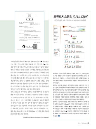 2014. FEBRUARY+35
로이중설비투자방지▲분실시명확한책임소재▲분실율감
소로인한기업이미지경쟁력강화및고객만족도향상▲기존
출동경비의월지출금액으로대체가능등을들수있다.장명준
대표는“포인트시스템은VGT시스템을포함해CallCRM,인
터넷전화등차별화된서비스를통해고객만족도극대화를실현
해나가고있다.제품을팔기보다는신뢰를팔며고객이우리서
비스를통해감동할때까지처음부터끝까지책임지는서비스를
제공해 나가고 있다.”고 말했다. 포인트시스템은 1992년 설립
해바코드를이용한자동인식분야에서신뢰와명성을쌓아왔으
며그간축적된기술력과정보지식을바탕으로산업현장의협력
업체로지속적인협력자로꾸준히노력하고있다.
특히, 물류관리 분야에서는 2007년 KGB택배사의 전 라인에
대한 자동인식 장비를 국내최초로 성공적인 시스템 구축으로
그 신뢰와 기술력에 인정을 받은 바 있다. 이를 바탕으로 동부,
하나로, 쎄덱스, 아주, 동원택배의 택배 화물에 대하여 자동인
식 장비를 이용한 물류관리 업무에 적용써 시킴으로 명실상부
한Logistics전문기업이다.이러한기술력을바탕으로전국모
든 택배사와 연계되는 온-오프 라인 쇼핑몰 주문관리시스템,
3PL창고재고관리시스템,통합ERPlogi시스템을개발완료해
2008년8월에선보인바있다.
[문의]포인트시스템(www.pointsystem.co.kr)1544-6587
콜CRM은 인터넷 전화 한 대를 가지고 녹취, ARS, CID 기능이 이뤄진
다. 기존 제품은 녹추기, CID 장비가 필요했으나, 콜CRM은 인터넷 전
화를 허브에 연결하는 순간 전화로 이뤄지는 모든 업무를 처리할 수 있
도록 개발 설계됐다. 따라서 콜CRM을 사용하기 위한 어떠한 장비도 필
요하지 않다.
콜CRM 서비스를 살펴보면, 콜CRM 프로그램 및 사용자 PC, POS 단
말기 등에 인터넷전화(VoIP)를 연결해 발신, 수신 전화번호를 자동 저
장해 고객관리를 하는 기능이 있다. 전화를 통해 이뤄지는 업무 중 자동
ARS 기능, 부재중 수신번호 자동검색, 통화내역 녹음, 음성 안내기기
능, SMS 문자 전송, 전화 발수신에 대한 통계자료를 제공한다. 거래처
간 전화요금은 무료로 제공되고, 국제전화를 무료로 사용할 수 있다. 또
한, 고객의 전화로 인한 주문관리, 예약관리시스템이 제공된다.
콜CRM 도입의 필요성은 ▲ 한번 거래한 고객은 계속적으로 관리를 통
해 향후 마케팅 전략 수립 ▲ 고객 주문 및 판매 현황을 즉시 파악해 고
객 응대에 대한 우수 고객 유지 ▲ 잠재고객 활성화, 평생 고객화를 위한
적극적인 관리 체계 구축 ▲ 판매한 고객에 대한 마일리지 적립 활용으
로 최우수고객 확보 가능 ▲ 안정적인 고객 유지와 거래처의 확보를 위
한 활용 ▲ 고객 데이터 베이스의 자동저장으로 별도의 작업 불필요 등
이 있다.
포인트시스템의 ‘CALL CRM’
인터넷 전화 한 대를 가지고 녹취, ARS, CID 기능 제공
 