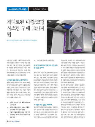 36
마킹/코딩 장비들은 기술집약적이며 높은 유
지보수를 필요로 한다. 추가적인 작업 훈련,
고급 세척 기술, 주기적으로 기능 업데이트
와 적절성을 분석할 의지를 요구한다. 새롭
거나 업그레이드된 마킹/코딩 장비를 주요
패키징에 적용할 때 앞으로 제시하는 10가지
사항을 꼼꼼하게 따져보기를 권한다.
1.기업의작업프로세스를파악하라.
세심한 분석이 성공적인 코딩 설치와 불필요
한 다운타임으로 인해 고객에게 불만을 주는
상황의 차이를 만든다. 일단 이들 요소를 파
악했다면, 어떤 마킹과 코딩 기술이 기업의
애플리케이션에 최적인지를 선택하는 일은
보다 쉬워질 것이다. 핵심 요소는 다음과 같
은 요소들을 고려해야 한다.
•	 마킹할 재료나 기초 물질(substrat
es)의종류
•	 원하는애플리케이션속도나산출량
•	 인쇄품질:지속성과가독성
•	 기업이지불할용의가있는선행투자
•	 가변적인 데이터, 도안, 바코드의 필
요성여부
•	 기업의패키징에대한분배주기특성
2. 패키지를 위한 공간을 찾고, 라인을 위
한공간을찾아라.
패키지 위에 코딩과 마킹 장비가 패키징 과정
에서 쓸 수 있는 ‘충분한 공간’을 반드시 확보
해야 한다. 이를 위해서, 기업의 패키징 라인
OEM 업체가 코딩 공급자와 마킹과 코딩 장
비에 모든 필요한 요구사항을 고려하도록 일
찌감치 관리해야 한다. 너무나 흔히 마킹과
코딩을 제조라인 배치가 끝난 후 뒤늦게 생각
한다. 포장 담당자는 날짜, 로트 번호(lot nu
mber)와 같은 가변적 정보를 마킹할 패키지
위의 영역과 패키징 라인이 마킹과 코딩 장비
가 작동하기 위해 필요한 공간을 찾느라 곤란
해지는 경우가 많다.
3.기업의코딩옵션을파악하라.
잉크젯은 주요 패키지의 로고에는 적합하지
않다. 일부 잉크젯 기술들은 바코드와는 잘
맞지 않는다. 바코드 애플리케이션에는 열전
사 방식을 사용해야 한다. 공급업체에 등급,
인쇄 기질(substrate), 인쇄 애플리케이션을
구체적으로 적시해야 한다. 애플리케이션에
대한 온전한 이해는 비용을 절감하고 코딩 효
율을 높일 것이다. 주문형(on-demand)인
가 미리 인쇄된 라벨인가? 미리 인쇄된 라벨
은 다양한 색과 복잡한 도안으로 이루어진 대
량의 동일한 라벨에 쓰인다. 이 방법이 시간
과 돈을 절약하기 때문이다. 그러나, 작업 변
화에 기민하고 탄력적으로 대응하려면 주문
형 라벨이 날짜나 번호와 같은 가변적인 데이
터에 적합한 해결책이다.
잉크젯, 레이저, 열전사 프린팅? 잉크젯은
카톤과 제품 패키징에 적합하지만 반드시 모
든 바코딩 애플리케이션에 적합한 것은 아니
다. 레이저 인쇄는 몇몇 바코드 애플리케이
션에 이용되지만, 인쇄될 영역(흰색 라벨을
전제한다)이 필요하며, 이 영역은 가변적 정
보를 남기기 위해 ‘불태워질(burned)' 수 있
다. 레이저 인쇄의 (잉크젯에 비해) 높은 선
행비용은 레이저 프린터가 문제없이 더 오래
가동될 수 있으며 더 깨끗하고, 움직이는 부
품이 거의 없다는 점으로 상쇄된다. 직접적
인 열처리는 단순한 과정으로, 짧은 보관 수
명을 가지고 열과 햇빛, 거친 조작에서 자유
로운 경우에 적합하다. 열전사는 열과 습기
MARKING/CODING in SMART SCM
제대로된 마킹/코딩
시스템 구매 10가지
팁
패키징 전문가에게 조차도 코딩과 마킹은 까다롭다
 