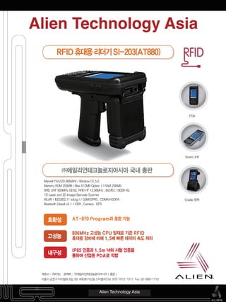 제조사 : ㈜ATID 판매처 : ㈜에일리언테크놀로지아시아 ( 총판 )
서울시 구로구 구로3동 212-30 에이스트윈타워2차 806호 Tel) 070-7012-1317 Fax) 02-868-1710
Marvell PXA320 806MHz / Window CE 5.0
Memory ROM 256MB ( Max 512MB Option ) / RAM 256MB
RFID UHF 900MHz GEN2, RFID HF 13.56MHz , ISO/IEC 18000-6c
1D Laser and 2D Imager Barcode Scanner
WLAN ( IEEE802.11 a/b/g ) / GSM/GPRS , CDMA/HSDPA
Bluetooth Classll v2.1 + EDR , Camera , GPS
AT-870 Program과 호환 가능
806MHz 고성능 CPU 탑재로 기존 RFID
휴대용 장비에 비해 1.5배 빠른 데이터 속도 처리
IP65 인증과 1.5m 낙하 시험 인증을
통하여 산업용 PDA로 적합
호환성
고성능
내구성
Alien Technology Asia
PDA
Smart UHF
Cradle 정착
RFID휴대용리더기SI-203(AT880)
㈜에일리언테크놀로지아시아 국내 총판
Alien Technology Asia
서울시 금천구 디지털로 9길, 99, 406호(가산동 스타밸리) Tel. 070-7012-1317 Fax. 02-868-1710
 