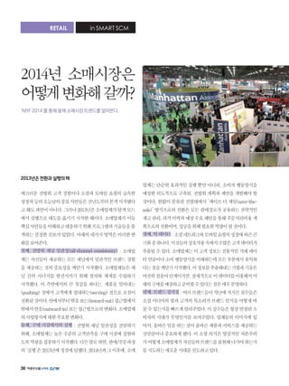 38
2013년은전환과실행의해
매끄러운 전방위 고객 경험이나 소셜과 모바일 쇼핑의 급속한
성장과등의오늘날의중요사안들은전년도부터본격시작됐다
고해도과언이아니다.그러나2013년은소매업체가탐색모드
에서 실행으로 태도를 옮기기 시작한 해이다. 소매업체가 이들
핵심사안들을이해하고대응하기위해프로그램과기술들을물
색하는진정한진보가있었다.아래의네가지영역은이러한변
화를보여준다.
첫째, 전방위 채널 일관성(all-channel consistency) : 소매업
체는 자신들이 제공하는 모든 채널에서 일관적인 브랜드 경험
을 제공하는 것의 중요성을 깨닫기 시작했다. 소매업체들은 채
널 간의 시너지를 발전시키기 위해 절차와 체계를 수립하기
시작했다. 이 측면에서의 큰 첫걸음 하나는, 제품을 밀어내는
(pushing) 것에서 고객에게 접대하는(serving) 것으로 초점이
전환된것이다.안에서부터밖을보는(inward-out)접근법에서
밖에서안을(outward-in)보는접근법으로의변화다.소매업체
의사업방식에대한주요한변화다.
둘째, 구매 시점에서의 실행 : 전방위 채널 일관성을 전달하기
위해, 소매업체는 높은 수준의 고객만족을 구매 시점에 실현하
도록역량을집중하기시작했다.다른말로하면,판매/주문과정
의‘실행’은2013년에정점에달했다.2014년과그이후에,소매
업체는 단순히 효과적인 실행 뿐만 아니라, 소비자 행동양식을
예상한 의도적으로 구축된, 전방위 계획과 제안을 개발해야 할
것이다. 한없이 분류된 진열대에서 ‘세이브 더 세일(save-the-
sale)’ 방식으로의 전환은 모든 판매경로가 공유하는 전략적인
재고관리,과거이력과예상수요패턴을통해주문처리비용계
획으로의전환이며,성공을위해필요한역량이될것이다.
셋째,빅데이터:소셜네트워크와모바일쇼핑의성장에따른큰
기회중하나다.이것들의상호작용속에서수많은고객데이터가
추출될 수 있다. 소매업체는 이 고객 정보는 전통적인 거래 데이
터만큼이나소비행동양식을이해하는데모든부분에서유익하
다는점을깨닫기시작했다.이정보를추출해내는기법과기술은
여전히걸음마단계이지만,잠재적으로이데이터를이용해서미
래의구매를예상하고준비할수있다는점은매우분명하다.
넷째,브랜드정직성:여러브랜드들이작년에저지른실수들은
소셜 미디어의 힘과 고객의 목소리가 브랜드 인식을 어떻게 바
꿀수있는지를빠르게알려주었다.이실수들은항상연결된소
비자의 시대가 무엇인지를 보여주었다. 업체들의 이미지에 있
어서,올바른일을하는것이올바른제품과서비스를제공하는
것만큼이나 중요하게 됐다. 이 소셜 의식은 양심적인 자본주의
가어떻게소매업체가자신들의브랜드를표현해나가야하는지
를지도하는새로운시대를선도하고있다.
RETAIL in SMART SCM
2014년 소매시장은
어떻게변화해갈까?
‘NRF 2014’를 통해 올해 소매시장 트렌드를 알아본다.
 