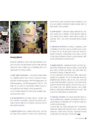 2014. FEBRUARY+39
2014년은변화의해
2014년에 소매업체들은 자사의 사업 모델을 탈바꿈하고 오늘
날의고객중심적소매패러다임에서성공하기위해,2013년에
전환 중이던 것들을 지렛대로 삼고 더 확장해야만 한다. 이 과
정에중요한7가지개념을소개한다.
1. 브랜드 경험이 가장 중요하다. 고객중심적인전방위세계에
서, 소매업에서 4P들이 전부가 아니다. 이제 4C들이 문제다.
4C라 함은 연결된(Connected), 협력적인(Collaborative), 편
리한(Convenience), 공동체(Community)를 일컫는다. 소매
업체는반드시고객이모든상호작용에서기뻐할수있도록구
매시점에서부터더할나위없는만족을제공해야한다.
오로지이방법을통해서만장기적인성공을보장해줄브랜드
옹호자들을만들수있다.
2. 실시간은 필수적이다. 항시연결된,매일어느시간에든존재
하는고객이라는시장의변화는기하급수적으로일어나고있다.
브랜드의 입지를 약화시키고 싶지 않다면, 실시간으로 이들 변
화의선봉에서야만한다.
3. 모빌리티 선언이다. 물론그럴싸한모바일사이트,위치기반
앱, 모바일 쿠폰도 중요하기는 하지만, 오로지 이들만이 중요
한것은아니다.브랜드의관리자와직원들이판매를돕는모바
일도구를도입해서고객들에게더특화되고향상된브랜드경
험을제공하는것과도관계된다.
4. 감지와 반응이다. 구매단계의 실행을 완벽하게 하는 것은
좋은 첫걸음이지만, 소매업체는 이러한 대응적인 자세를 넘
어서 선제적인 접근을 취해서 고객들의 행동을 감지하고 적
절한제품,서비스,기타고객을기쁘게해줄제안으로반응해
야만한다.
5. 조력자로서의 빅 데이터다. 빅 데이터는 소매업체가 고객의
구매행태를더잘감지할수있도록도울뿐만아니라,고객분
류 작업을 도와 각 고객 집단 특유의 수요에 더욱 효과적으로
대응할수있게한다.고객들에대한더나은이해는고객중심
적사업모델로의탈바꿈의중심이며,공급망을관통하는협력
과의사소통의향상을가능하게할것이다.
6. 채널들은 죽었다(?). 소매업에서의진정한고객중심적접근
법의함의를생각해본다면,채널들은죽었다는사실을깨닫게
된다.이제는고객에게그들이원하는것을,원하는때에,어디
에서원하든지제공하는문제에다름아니다.
이논의는채널들에서고객중심적분류,제안들,배송옵션들
에 대한 것으로 변화한다. 이는 IT 시스템과 배송 네트워크가
변화해야만 함을 의미한다. 브랜드의 경우, 이런 고객의 관점
을위한단일한데이터베이스가필요하고,단지상점의재고를
보충하거나온라인주문을발송하는것이전부가아닌,모든주
문을 처리할 수 있는 재고 생태계가 필요하다. 이들은 거대한
변화지만,전방위채널을협력해단일한매끄러운브랜드경험
을성공시키기위해절대적으로필요한것이다.
7. 수익성 있는 고객 응대다. 모든새로운접점들에서새로운고
객들을응대해야한다는압박에서길을잃어버릴수있다는사
실을생각해보면,이러한변화는반드시사업의수익성을유지
시키면서이루어져야한다.
고객분류,배송기준,채널간실행옵션은반드시세심하게분
석돼야하며,대담한결정이있어야만서둘러고객과긴밀하게
관계를맺고,기쁨을주면서수익성있는사업과정을추구하려
는변화속에서장기적인생존이가능할것이다.
 