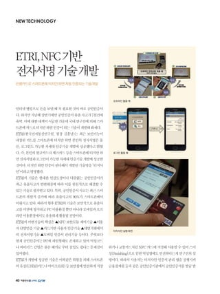 40
NEW TECHNOLOGY
인터넷뱅킹으로돈을보낼때꼭필요한것이바로공인인증서
다.하지만지난해상반기에만공인인증서유출사고가7천건에
육박,이에대한대책이시급한가운데국내연구진에의해스마
트폰에카드로터치만하면인증이되는기술이개발돼화제다.
ETRI(한국전자통신연구원, 원장 김흥남)는 최근 보안기능이
내장된 카드를 스마트폰에 터치만 하면 본인의 전자서명은 물
론, 로그인도 가능한 차세대 인증기술 개발에 성공했다고 밝혔
다.즉,본인의현금카드나체크카드등을스마트폰에터치만하
면전자서명과로그인이가능한차세대인증기술개발에성공한
것이다.터치만하면인증이된다해서개발된기술명을‘터치사
인’이라고명명했다.
ETRI의 기술은 현대판 인감도장이나 다름없는 공인인증서가
최근 유출사고가 빈번해짐에 따라 이를 원천적으로 해결할 수
있는기술로평가받고있다.특히,공인인증서사고는최근스마
트폰의 폭발적 증가에 따라 유출사고의 90%가 스마트폰에서
이뤄지고있다.따라서향후ETRI의기술은보안적으로유출사
고를미연에방지하고PC이용환경뿐만아니라모바일과오프
라인이용환경에서도유용하게활용될전망이다.
ETRI의이번기술의핵심은▲NFC보안모듈제어기술▲이용
자단말인증기술▲카드기반사용자인증기술▲대면거래에서
의 전자서명기술 ▲모바일 인증서 관리기술 등이다. 무엇보다
현재 공인인증서는 PC에 파일형태로 존재하고 있어 악성코드
나 바이러스 감염은 물론 해커로 부터 침입도 쉽다는 문제점이
있어왔다.
ETRI가개발에성공한기술은이와같은위험을피해스마트폰
의유심(USIM)카드나마이크로SD등보안칩에안전하게저장
하거나교통카드처럼NFC카드에저장해사용할수있어스미
싱(Smishing)으로인한악성앱에도안전하다는게연구진의설
명이다. 따라서 사용자는 터치사인 인증서 관리 앱을 실행시켜
금융결제원등과같은공인인증기관에서공인인증서를발급받
ETRI,NFC기반
전자서명기술개발
은행카드로 스마트폰에 터치만 하면 자동 인증되는 기술개발
오프라인 활용 예
로그인 활용 예
터치사인 실행 화면
 