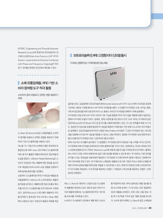 2014. FEBRUARY+43
(EPSRC, Engineering and Physical Sciences
Research Council)의 후원으로 추진되었으며, 연
구결과 논문(Wide Area Passive UHF RFID
System using Antenna Diversity Combined
with Phase and Frequency Hopping)은 미국
전기·전자통신학회인 IEEE에서 확인할 수 있다.
    소매유통업체들,RFID기반소
비자참여형도구적극활용
소비자의 참여 유발하고 강력한 경험 제공하기
위해
LL Bean 및 Verizon과 같은 소매업체들은 소비자
의 참여를 유발하고 강력한 경험을 제공하기 위해
RFID 기반 디스플레이를 사용하고 있다.
지난달 13~14일 미국 뉴욕에서 열린 북미최대 유
통업전시회 'NRF show 2014'에서 디스플레이에
대한 몇가지 훌륭한 애플리케이션이 참관객들의
눈길을 끌었다. inMotion Retail Marketing은 소
비자가 관심있어 하는 제품에 대한 정보를 실시간
으로 제공함으로써 소비자 쇼핑 경험을 강화하기
위해 설계된 솔루션을 시연했다.
쇼핑객이 디스플레이된 RFID가 태깅된 제품을 들
어올릴때마다 inMotion의 소프트웨어는 제품의
움직임을 감지하고, 제품에 관한 정보 및 홍보 메시
지를 비디오 디스플레이를 트리거하도록 구현돼
있다. 임핀지(Impinj) 스피드웨어 레볼루션 리더
를 장착한 이 솔루션은 미국 내 5개 LL Bean 매장
에서 사용되고 있다. 아웃도어 용품과 의류를 취급
하는 LL Bean은 재킷이나 신발과 같은 디스플레
이 제품에만 태깅하고 있다. 텐트와 같은 부피가 커
다란 제품에 대해서는 디스플레이에 RFID 기반 제
품 브로셔를 구비해 놓고 있다.
소비자가 디스플레이 선반에서 제품 혹은 브로셔
를 픽업하게 되면, RFID 솔루션은 제품 정보를 대
형 모니터에 보낸다. 이 모니터는 모든 앵글에서
3D로 제품을 보여준다. 또한 사양, 사용 정보, 이
용 후기 및 특별 가격과 같은 제품 정보를 표시한
다. 소비자 참여 외에도 LL Bean과 같은 소매업체
    모토로라솔루션,RFID고정형리더신모델출시
FX7500,경쟁력있는가격에향상된성능제공
글로벌 AIDC 공급업체인 모토로라솔루션(Motorola Solutions)이 EPC Gen2 에어 프로토콜 표준에
기반하는 새로운 고정형 패시브 UHF RFID 리더를 출시했다. 신 모델인 FX7500은 소매, 사무실, 병원,
다른 비산업 환경을 위한 모토로라 비즈니스 클래스 리더인 FX7400을 대체하기 위해 설계됐다.
FX7500은 단일 IC에 UHF RFID 리더의 기본 기능을 통합한 RFID 리더 칩을 적용해 만들지 않았다는
점에서 FX7400 모델과 다르다. 일례로, 현재 시장에 출시된 대다수 EPC UHF 리더는 R1000과 같은
임핀지(Impinj)의 인디(Indy) 리더 칩 중 하나를 사용해 제조됐다. 대신, 더 나은 판독률과 빠른 쓰기 속
도, 향상된 인식감도를 포함해 향상된 RF 성능을 제공하기 위해 회로 기판 상에 디스크리트 리더 부품으
로 설계됐다. 모토로라솔루션의 RFID 사업부 Mike Poldino 부사장은 그것은 FX7500이 덴스 리더 환
경을 포함해서 더나은 RF 성능을 제공할 수 있다는 것을 의미한다. 일례로 FX7400은 초당 800개 태그
를 인식했다면 FX7500은 초당 1,200개 태그를 인식한다.
50% 이상 태그 인식률이 높아졌다.고 설명했다. FX7500은 몇가지 향상된 기술 스펙을 가지고 있으며,
FX7400에 비해 2개 범용 입력포트와 3개의 출력포트를 가지고 있다. 입력포트는 리더로 하여금 터치
스크린에 연결돼 있거나 적외선 'electronic eye'에 의해 태그를 인식을 시작하도록 트리거한다. 출력포
트는 리더가 조명 스택과 컨베이어와 같은 다른 장비를 제어할 수 있도록 한다. 추가포트는 다른 장치를
추가할 수 있는 유연성을 사용자에게 제공한다. FX7500은 512메가바이트 플래시 메모리, 256메가바
이트 DRAM을 갖추고 있다. 추가 메모리는 소매업체, 법률회사 및 다른 기업이 리눅스 운영시스템을 채
택한 리더에 내장해 애플리케이션을 개발할 수 있도록 할 수 있다. 현재 FX7500은 안테나 포트에 따라
두가지 모델로 제공된다. 두개 포트를 제공하는 모델은 1,185달러, 4개 포트를 제공하는 모델은 1,285
달러로 판매된다.
 
