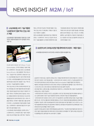 46
NEWS INSIGHT M2M / IoT
   LIG손해보험,NFC기술적용된
‘LIG매직터치’앱에‘택시안심서비
스’제공
LIG손해보험의자동차보험에가입해있는‘LIG매
직터치’사용자라면별도의추가설치없이서비스
이용가능
지난해 업계 최초로 N F C(N e a r F i e l d
Communication, 근거리 무선통신) 기술이 적용
된 ‘LIG매직터치’ 서비스를 선보인 LIG손해보험
(www.LIG.co.kr, 사장 김병헌)이 ‘택시 안심 서
비스’ 기능을 추가로 오픈하며 또 한발 앞서 나갔
다. LIG손해보험은 8일 NFC 칩이 부착된 택시에
서 고객이 스마트폰을 활용해 간단히 택시의 차량
정보와 탑승시간을 조회·전송할 수 있는 ‘택시 안
심 서비스’ 기능을 제공한다고 밝혔다.
‘택시 안심 서비스’란 택시 좌석에 부착된 NFC 칩
에 스마트폰을 갖다 대면 어플리케이션(이하 앱)이
자동 구동되어 탑승한 택시의 정보가 이용자가 지
정한 가족이나 지인에게 문자로 전송되는 서비스
로, 미래창조과학부의 지원 아래 최근 수도권 지자
체들을 중심으로 급속히 확산되고 있다. 서비스 이
용을 위해서는 지자체가 개발한 별도 앱을 설치해
야 하지만, LIG손해보험의 자동차보험에 가입해
있는 ‘LIG매직터치’ 사용자라면 별도의 추가 설치
없이 서비스를 이용할 수 있다.
LIG손해보험 자동차보험담당 김대현 상무는 “’
LIG매직터치’는 스마트폰의 첨단 기술이 자동차
보험 서비스에 적용된 대표 사례”라며, “여성이나
학생, 노약자 등이 안심하고 택시를 이용할 수 있는
‘택시 안심 서비스’의 확산에도 기여할 수 있을 것
으로 기대한다”고 말했다.
한편 LIG손해보험의 자동차보험 가입 고객에게 제
공되는 ‘LIG매직터치’ 서비스는 앱 설치 하나로
NFC 기술을 활용해 사고차량의 현재위치와 보험
가입정보를 보험사로 자동 전송하고 배정된 출동
직원과 처리 경과 등의 다양한 정보를 스마트폰을
통해 간단히 확인할 수 있는 서비스다. 이 외에도
블랙박스 설치 할인이나 마일리지 자동차보험 가
입 시 필요한 사진 전송 및 보험계약 조회 등도 편
리하게 이용할 수 있다.
   삼성전자,NFC모바일프린팅적용흑백레이저프린터·복합기출시
스마트폰을프린터에갖다대기만하면스마트폰속컨텐츠바로출력가능
삼성전자가 개인과 중소 사업자의 모바일 오피스 지원을 위해 흑백 레이저 프린터/복합기의 ‘스마트프
린터 NFC M2022 시리즈’를 출시했다. ‘스마트프린터 NFC M2022 시리즈’는 지난해 삼성전자가 레
이저 프린터 업계 최초로 선보인 NFC(Near Field Communication) 기술을 적용한 것이 특징이다.
때문에 스마트폰을 프린터에 갖다 대기만 하면 스마트폰 속 컨텐츠를 바로 출력할 수 있다. 특히 PDF 문
서, MS 오피스 문서, SNS 컨텐츠 등 다양한 형식의 문서 등도 출력 가능하다.
또한 복합기에서 스캔한 문서를 스마트폰에 바로 저장하거나, 스마트폰에서 팩스 전송이 가능해 완벽한
모바일 오피스 구현이 가능하다.
‘스마트프린터 NFC M2022 시리즈’는 삼성 갤럭시 시리즈 등 각종 모바일 단말기와 호환돼 사용자는 S
노트, 갤러리 등에서 ‘인쇄’ 기능만 이용하면 프린터와 스마트폰이 자동으로 연결돼 출력된다.
‘스마트프린터 NFC M2022 시리즈’는 NFC 외 구글 클라우드 등 완벽한 모바일 프린팅 기능을 지원할
뿐만 아니라, 기존 자사 제품 대비 2배 빠른 600MHz CPU와 128MB 메모리를 탑재해 분당 20매의 빠
른 출력이 가능하다. 한편 지난해 6월 레이저 프린터 업계 최초로 NFC를 적용한 ‘C413 시리즈’는 스마
트폰 대중화에 맞춰 모바일 오피스를 완벽히 지원한다는 평가를 받으며 월 9천대 이상 판매와 출시 석 달
만에 3만대 이상의 판매를 기록하기도 했다.
삼성전자 프린팅 솔루션 사업부 전략마케팅팀장 송성원 전무는 “지난해 NFC를 적용한 컬러 레이저 프
린터가 좋은 반응을 얻음에 따라 흑백 레이저 프린터/복합기로 확대했다”며 “향후 모바일 프린팅 분야
의 경쟁력을 높이는 솔루션을 지속 선보이겠다”고 말했다.
 