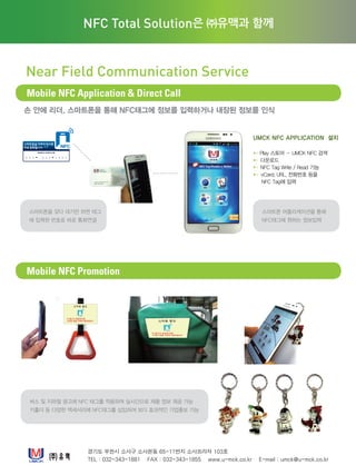 손 안에 리더, 스마트폰을 통해 NFC태그에 정보를 입력하거나 내장된 정보를 인식
경기도 부천시 소사구 소사본동 65-11번지 소사프라자 103호
TEL : 032-343-1881 FAX : 032-343-1855 www.u-mck.co.kr E-mail : umck@u-mck.co.kr
NFC Total Solution은 ㈜유맥과 함께
Near Field Communication Service
Mobile NFC Application  Direct Call
Mobile NFC Promotion
UMCK NFC APPLICATION 설치
▶▶ Play 스토어 – UMCK NFC 검색
▶▶ 다운로드
▶▶ NFC Tag Write / Read 기능
▶▶ vCard, URL, 전화번호 등을
NFC Tag에 입력
0 3 2 3 4 3 1 8 8 1
스마트폰 어플리케이션을 통해
NFC태그에 원하는 정보입력
스마트폰을 갖다 대기만 하면 태그
에 입력된 번호로 바로 통화연결
버스 및 지하철 광고에 NFC 태그를 적용하여 실시간으로 제품 정보 제공 가능
키홀더 등 다양한 액세서리에 NFC태그를 삽입하여 보다 효과적인 기업홍보 가능
주소 : 경기도 부천시 소사구 소사본동 65-11 103호
전화 : 032-343-1881 팩스 : 032-343-1855
Homepage : www.u-mck.co.kr
 
