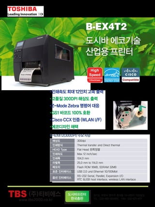 B-EX4T
Series
B-SA4T
Series
도시바의 최첨단 에코기술이
당신을 기다립니다.
■B-EV4D
[감열전용]
■B-EV4T
■B-452R
[300dpi 오피스프린터]
■B-852R
[오피스용 와이드프린터(8”)]
■B-SA4TM
■B-SA4TP
▲ B-SA4TM
■B-EX4T1-GS [203dpi (4”) Near edge head, 14”/s]
■B-EX4T1-TS [305dpi (4”) Near edge head, 14”/s]
■B-EX4T2-GS [203dpi (4”) Flat head, 12”/s]
■B-EX4T2-TS [300dpi (4”) Flat head, 12”/s]
■B-EX4T2-HS [600dpi (4”) Flat head, 6”/s]
■B-EX6T2-GS [203dpi(6”) Flat head, 10”/s]
■B-EX6T2-TS [300dpi(6”) Flat head, 10”/s]
B-x52
Series
■B-SX4T
[203dpi (4”)산업용프린터]
■B-SX5T
[306dpi(5”) 산업용프린터]
■B-SX8T
[산업용 와이드프린터(8”)]
B-SX
Series
▲ B-452R
에코기술 산업용 프린터 제품군
산업용 프린터 제품군
오피스 프린터 제품군
티켓 프린터 제품군소형 프린터 제품군
▲ B-EV4D
▲ B-EV4T
▲ B-SA4TP
B-EV4
Series
▲ B-SX4T ▲ B-SX5T ▲ B-SX8T
▲ B-852R
NEW
TBS(주) 경기도 부천시 원미구 춘의동 74-8번지 TBS빌딩
TEL：032-665-0014(代) FAX：032-671-4171
한글도메인:바코드프린터.net
도시바프린터
한국총판
(주)티비에스
2011•2012년 우체국택배 기표지 & 국명표 프린터 선정 모델
B-EX4T 특징
도시바의 기술혁신을 통한 성능 개선과 운영비용 절감
•기존 B-SX Series보다 데이터 처리속도 향상
•‘ENERGY STAR’규격 준수로 전력 소모량 감소(연간 40% 절약)
경기도 부천시 원미구 춘의동 74-8번지 TBS빌딩
TEL：032-665-0014(代) FAX：032-671-4171
www.tbs2000.co.kr 한글도메인: 바코드프린터.net
14inch/sec
에너지스타마크 획득
사용자의 쉽고 편리한 사용
•액정의‘헬프데스크’화면으로 설정 및 조작 편리
•사용 중 장애 발생시 원인파악 및 해결(헬프기능)
저렴한 유지 관리 및 서비스 비용
•별도의 도구 없이 헤드와 플래튼(롤러)의 단순 교체
•헤드 교체만으로 203, 300, 600dpi로 업그레이드 가능
엣지 타입 헤드 & 플랫 타입 헤드 선택
B-EX4T Series vs ZEBRA 비교
Model
Image
헤드 방식
해상도
인쇄속도
인쇄폭
RAM
ROM
옵션 메모리
기본 통신
리본 절약 기능
B-EX4T1 B-EX4T2 110Xi4 ZM400
ZEBRA
Near edge head
203dpi, 305dpi
최대 14ips
104mm
32MB SDRAM
16MB Flash ROM
USB 메모리
RS232C, Parallel, USB,LAN
가능
Flat head
203dpi, 305dpi, 600dpi
12ips, 12ips, 6ips
104mm
32MB SDRAM
16MB Flash ROM
USB 메모리
RS232C, Parallel, USB,LAN
-
Flat head
203dpi, 300dpi, 600dpi
최대 14ips
102mm
16MB SDRAM
8MB Flash ROM
64MB On-board
Optional Flash ROM
RS232C, Parallel, USB
-
Flat head
203dpi, 300dpi, 600dpi
10ips, 8ips,4ips
104mm
16MB SDRAM
18MB Flash ROM
64MB On-board
Optional Flash ROM
RS232C, Parallel, USB
-
TBS (주)티비에스
2011•2012년 우체국택배 기표지 & 국명표 프린터 선정 모
B-EX4T 특징
도시바의 기술혁신을 통한 성능 개선과 운영비용 절감
•기존 B-SX Series보다 데이터 처리속도 향상
•‘ENERGY STAR’규격 준수로 전력 소모량 감소(연간 40% 절약)
경기도 부천시 원미구 춘의동 74-8번지 TBS빌딩
TEL：032-665-0014(代) FAX：032-671-4171
www.tbs2000.co.kr 한글도메인: 바코드프린터.net
14inch/sec
에너지스타마크 획득
사용자의 쉽고 편리한 사용
•액정의‘헬프데스크’화면으로 설정 및 조작 편리
•사용 중 장애 발생시 원인파악 및 해결(헬프기능)
저렴한 유지 관리 및 서비스 비용
•별도의 도구 없이 헤드와 플래튼(롤러)의 단순 교체
•헤드 교체만으로 203, 300, 600dpi로 업그레이드 가능
엣지 타입 헤드 & 플랫 타입 헤드 선택
B-EX4T Series vs ZEBRA 비교
Model
Image
헤드 방식
해상도
인쇄속도
인쇄폭
RAM
ROM
옵션 메모리
기본 통신
리본 절약 기능
B-EX4T1 B-EX4T2 110Xi4 ZM400
ZEBRA
Near edge head
203dpi, 305dpi
최대 14ips
104mm
32MB SDRAM
16MB Flash ROM
USB 메모리
RS232C, Parallel, USB,LAN
가능
Flat head
203dpi, 305dpi, 600dpi
12ips, 12ips, 6ips
104mm
32MB SDRAM
16MB Flash ROM
USB 메모리
RS232C, Parallel, USB,LAN
-
Flat head
203dpi, 300dpi, 600dpi
최대 14ips
102mm
16MB SDRAM
8MB Flash ROM
64MB On-board
Optional Flash ROM
RS232C, Parallel, USB
-
Flat head
203dpi, 300dpi, 60
10ips, 8ips,4ips
104mm
16MB SDRAM
18MB Flash RO
64MB On-board
Optional Flash RO
RS232C, Parallel, U
-
TBS
기술력으로 태어납니다 Security Solution 사업부
(주) 경기도 부천시 원미구 춘의동 74-8번지 TBS빌딩
한글도메인:바코드리더기.com
SPEED GATE System
(높은 보안성과 안전성을 채택한 Speed gate,
국내 70여개소에 설치 운영중)
얼굴인식(인증) Solution
(리조트, 박물관, 놀이공원, DID 광고,
국립공원 등 시간대별, 일별, 월별
객수 및 객층 분석)
하이브리드 USB type
지문인식 Solution
(세계최초 지문과 지정맥 동시 인식
스캐너로, 금융권, 개인 PC보안 등)
자동 Bollard System
중요시설의 차량 출입제어 및 차량을 이용한 공격이나
도난에 대비한 고도의 보안 솔루션
- 자동상승 / 하강 Speed : 4초이내
- 주차관제시스템과 연동 가능
RFID 노트북 반출입 시스템
(노트북PC 반출 반입 실시간 모니터링 시스템
은행, 카드사 등 PC보안이 요구되는 업체)
B-EX4T2
도시바 에코기술
산업용 프린터
•인쇄속도 최대 12인치 고속 출력
•고품질 300DPI 해상도 출력
•Z-Mode Zebra 명령어 대응
•GS1 바코드 100% 호환
•Cisco CCX 인증 (WLAN I/F)
•에코디자인 채택
B-EX4T2(300DPI) 주요 사양
해상도 300dpi
인쇄방식 Thermal transfer and Direct thermal
HEAD Type Flat Head 왼쪽정렬
인쇄속도 Max 12 inch/sec
인쇄폭 104.0 mm
라벨폭 25.0 mm to 114.0 mm
메모리 Flash ROM 16MB, SDRAM 32MB
표준 인터페이스 USB 2.0 und Ethernet 10/100Mbit
옵션 인터페이스
RS-232 Serial, Parallel, Expansion I/O
RTC &USB host interface, wireless LAN interface
TBS 자인2014-1.indd 2 2013-12-26 오전 10:25:57
 
