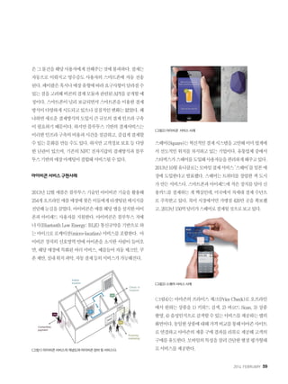 2014. FEBRUARY+59
은그물건을해당사용자에게전해주는것에불과하다.결제는
자동으로 이뤄지고 영수증도 사용자의 스마트폰에 자동 전송
된다.페이팔은혹시나매장유형에따라요구사항이달라질수
있는점을고려해비콘의결제모듈과관련된API를공개할예
정이다.스마트폰이널리보급되면서스마트폰을이용한결제
방식이다양하게시도되고있으나실질적인변화는없었다.왜
냐하면새로운결제방식의도입시큰규모의결제인프라구축
이필요하기때문이다.하지만블루투스기반의결제서비스는
이러한인프라구축의비용과시간을절감하고,즐겁게결제할
수있는문화를만들수도있다.하지만고객정보보호등다양
한 난관이 있으며, 기존의 NFC 전자지갑의 결제방식과 블루
투스기반의매장마케팅이결합돼서비스될수있다.
아이비콘서비스구현사례
2013년12월애플은블루투스기술인아이비콘기술을활용해
254개오프라인애플매장에찾은이들에게타겟팅된메시지를
전달해눈길을끌었다.아이비콘은애플해당앱을설치한아이
폰과 아이패드 사용자를 지원한다. 아이비콘은 블루투스 저에
너지(BluetoothLowEnergy;BLE)통신규약을기반으로하
는마이크로로케이션(micro-location)서비스를포함한다. 아
이비콘 장치의 신호영역 안에 아이폰을 소지한 사람이 들어오
면,해당매장에특화된여러서비스,예를들어자동체크인,쿠
폰제안,실내위치파악,자동결제등의서비스가가능해진다.
그림1 아이비콘 서비스의 개념도와 아이비콘 장비 및 서비스다.
그림2 아이비콘 서비스 사례
스퀘어(Square)는혁신적인결제시스템을고안해이미업계에
서 선도적인 위치를 차지하고 있는 기업이다. 유통업체 중에서
스타벅스가스퀘어를도입해사용자들을편리하게해주고있다.
2013년10월유니클로는모바일결제서비스‘스퀘어’를일본매
장에 도입한다고 발표했다. 스퀘어는 트위터를 창업한 잭 도시
가만든서비스다.스마트폰과아이패드에작은장치를달아신
용카드를 결제하는 게 핵심인데, 미국에서 차세대 결제 수단으
로 주목받고 있다. 북미 시장에서만 가맹점 420만 곳을 확보했
고,2013년150억달러가스퀘어로결제될것으로보고있다.
그림3 스퀘어 서비스 사례
그림4는아마존의프라이스체크(PriceCheck)로오프라인
에서 원하는 상품을 1) 키워드 검색, 2) 바코드 Scan, 3) 상품
촬영,4)음성인식으로검색할수있는서비스를제공하는앱의
화면이다.동일한상품에대해가격비교를통해아마존사이트
로연결하고아마존의제품구매결과를리뷰로제공해고객의
구매를유도한다.모바일의특성을살려간단한별점평가형태
로서비스를제공한다.
 