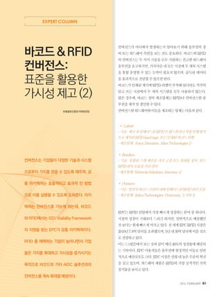 2014. FEBRUARY+61
EXPERT COLUMN
컨버전스가 어디에서 발생하는지 알아보기 위해 솔루션의 장
비또는하드웨어측면을보는것도중요하다.바코드와RFID
의컨버전스는두가지기술을모두지원하는견고한하드웨어
솔루션을요구하지만,가치사슬내모든시점에두개의시스템
을 통합 운영할 수 있는 능력이 필요치 않으며, 습득된 데이터
를효과적으로전달할수있으면된다.
바코드가인쇄된제지에RFID라벨이부착돼있더라도각각의
읽고 쓰는 시점에서 두 개의 시스템을 모두 사용하지 않는다.
많은 경우에, 바코드 장비 제조업체는 RFID나 컨버전스한 솔
루션을제작및생산할수있다.
컨버전스한하드웨어와이들을제조하는업체는다음과같다.
￭•Labels:
-기술:제지내임베디드된RFID트랜스폰더나직접인쇄방식
으로제작된RFIDhardtags.또는인쇄된바코드라벨
-제조업체:AveryDennison,AlienTechnologies등
•Readers:
- 기술: 통합된 스캔 엔진을 가진 고정 또는 휴대용 장치. 또는
RFID판독모듈을가진리더
-제조업체:MotorolaSolutions,Intermec등
•Printers:
-기술:열전사바코드프린터내에임베디드된RFID리더모듈
-제조업체:ZebraTechnologies,Printronix,도시바등
EPC는RFID산업에서가장빠르게성장하는분야중하나다.
시장의 성장이 기대보다 느리긴 하지만, 일반적으로 예상했던
것보다는현재빠르게커가고있다.전세계EPCRFID시장은
2010년7.8억달러를초과했으며,5년내30억달러에이를것으
로전망하고있다.
이는그림2에서보는것과같이매년40%의성장률에해당되
는기록이다.EPC사용자들은솔루션에열정적인이들로일반
적으로예산규모도크다.EPC시장은산업내높은수준의혁신
을 갖고 있으며, 하드웨어 제품은 RFID의 가장 공격적인 가격
침식률을보이고있다.
바코드  RFID
컨버전스:
표준을 활용한
가시성 제고 (2)
유통물류진흥원국제표준팀
컨버전스는 기업들이 다양한 기술과 시스템
으로부터 가치를 얻을 수 있도록 해주며, 공
통 아키텍쳐는 효율적이고 효과적 인 방법
으로 이를 실행할 수 있도록 도와준다. 아키
텍쳐는 컨버전스를 가능케 하는데, 바코드
와 RFID에서는 GS1 Visibility Framework
의 지원을 받는 EPC가 공통 아키텍쳐이다.
RFID 를 채택하는 기업이 늘어나면서 기업
들은 가치를 확대하고 가시성을 증가시키는
목적으로 바코드와 기타 AIDC 솔루션과의
컨버전스를 계속 확대할 예정이다.
 
