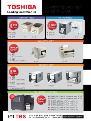 도시바의 최첨단 에코기술이
당신을 기다립니다.
소형 프린터 제품군
오피스 프린터 제품군
산업용 프린터 제품군
에코기술 산업용 프린터 제품군
티켓 프린터 제품군
B-EV4D
[감열전용]
B-EV4T
B-452R
[300dpi 오피스프린터]
B-852R
[오피스용 와이드프린터(8＂)]
B-SX4T
[203dpi (4＂)산업용프린터]
B-SX5T
[306dpi (5＂)산업용프린터]
B-SX8T
[산업용 와이드프린터(8＂)]
B-EX4T1-GS [203dpi (4＂) Near edge head, 14＂/s]
B-EX4T2-TS [305dpi (4＂) Near edge head, 14＂/s]
B-EX4T2-GS [203dpi (4＂) Flat head, 12＂/s]
B-EX4T2-TS [300dpi (4＂) Flat head, 12＂/s]
B-EX4T2-HS [600dpi (4＂) Flat head, 6＂/s]
B-EX6T2-GS [203dpi (6＂) Flat head, 10＂/s]
B-EX6T2-TS [300dpi (6＂) Flat head, 10＂/s]
B-SA4TM
B-SA4TP
B-EV4
Series
B-452R
Series
B-SX
Series
NEW
B-EX4T
Series
B-SA4T
Series
한글도메인: 바코드프린터.net
▲B-EV4T ▲B-SA4TM ▲B-SA4TP
▲B-852R▲B-452R
▲B-SX4T ▲B-SX5T ▲B-SX8T
▲B-EV4D
터 선정 모델
ZM400
A
Flat head
203dpi, 300dpi, 600dpi
10ips, 8ips,4ips
104mm
16MB SDRAM
18MB Flash ROM
64MB On-board
Optional Flash ROM
RS232C, Parallel, USB
-
부
광고,
오전 10:25:57
 