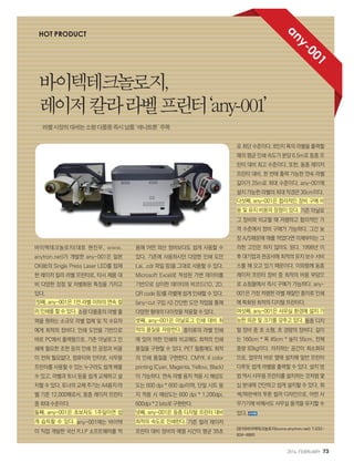 2014. FEBRUARY+73
바이텍테크놀로지(대표 현진우, www.
anytron.net)가 개발한 any-001은 일본
OKI社의 Single Press Laser LED를 탑재
한 레이저 칼라 라벨 프린터로, 타사 제품 대
비 다양한 장점 및 차별화된 특징을 가지고
있다.
첫째, any-001은 1만 라벨 이하의 연속 컬
러 인쇄를 할 수 있다. 소량 다품종의 라벨 출
력을 원하는 소규모 라벨 업체 및 직 수요자
에게 최적의 장비다. 인쇄 도안을 기반으로
바로 PC에서 출력함으로, 기존 아날로그 인
쇄에 필요한 조판 등의 인쇄 전 공정과 비용
이 전혀 필요없다. 컴퓨터와 인터넷, 사무용
프린터를 사용할 수 있는 누구라도 쉽게 배울
수 있고, 라벨과 토너 등을 쉽게 교체하고 설
치할 수 있다. 토너의 교체 주기는 A4용지 라
벨 기준 12,000매로서, 동종 레이저 프린터
중 최대 수준이다.
둘째, any-001은 초보자도 1주일이면 쉽
게 습득할 수 있다. any-001에는 바이텍
이 직접 개발한 국산 R.I.P 소프트웨어를 적
용해 어떤 외산 장비보다도 쉽게 사용할 수
있다. 기존에 사용하시던 다양한 인쇄 도안
(.ai, .cdr 파일 등)을 그대로 사용할 수 있다.
Microsoft Excel로 작성된 가변 데이터를
기반으로 상이한 데이터와 바코드(1D, 2D,
QR code 등)를 라벨에 쉽게 인쇄할 수 있다.
(any-cut 구입 시) 간단한 도안 작업을 통해
다양한 형태의 다이컷을 적용할 수 있다.
셋째, any-001은 아날로그 인쇄 대비 최
적의 품질을 자랑한다. 종이류의 라벨 인쇄
에 있어 어떤 인쇄와 비교해도 최적의 인쇄
품질을 구현할 수 있다. PET 필름에도 최적
의 인쇄 품질을 구현한다. CMYK 4 color
printing (Cyan, Magenta, Yellow, Black)
이 가능하다. 연속 라벨 용지 적용 시 해상도
도는 600 dpi * 600 dpi이며, 단일 시트 용
지 적용 시 해상도는 600 dpi * 1,200dpi,
600dpi * 2 bits로 구현한다.
넷째, any-001은 동종 디지털 프린터 대비
최적의 속도로 인쇄한다. 기존 컬러 레이저
프린터 대비 장비의 예열 시간이 평균 35초
로 최단 수준이다. 8인치 폭의 라벨을 출력할
때의 평균 인쇄 속도가 분당 6.5m로 동종 프
린터 대비 최고 수준이다. 또한, 동종 레이저
프린터 대비, 한 번에 출력 가능한 연속 라벨
길이가 25m로 최대 수준이다. any-001에
설치 가능한 라벨의 최대 직경은 30cm이다.
다섯째, any-001은 합리적인 장비 구매 비
용 및 유지 비용의 장점이 있다. 기존 아날로
그 장비와 비교할 때 저렴하고 합리적인 가
격 수준에서 장비 구매가 가능하다. 그간 늦
장 A/S때문에 애를 먹었다면 이제부터는 그
러한 고민은 하지 않아도 된다. 1998년 이
후 대기업과 관공서에 최적의 유지 보수 서비
스를 해 오고 있기 때문이다. 이와함께 동종
레이저 프린터 장비 중 최적의 비용 부담으
로 쇼핑몰에서 즉시 구매가 가능하다. any-
001은 가장 저렴한 라벨 재질인 종이류 인쇄
에 특화된 최적의 디지털 프린터다.
여섯째, any-001은 사무실 환경에 설치 가
능한 외관 및 크기를 갖추고 있다. 동종 디지
털 장비 중 초 소형, 초 경량의 장비다. 길이
는 160cm * 폭 45cm * 높이 55cm, 전체
중량 83kg이다. 차지하는 공간이 최소화되
므로, 업무자 바로 옆에 설치해 일반 프린터
다루듯 쉽게 라벨을 출력할 수 있다. 설치 방
법 역시 사무용 프린터를 설치하는 것처럼 몇
십 분내에 간단하고 쉽게 설치할 수 있다. 회
색/파란색의 투톤 컬러 디자인으로, 어떤 사
무기기에 비해서도 사무실 품격을 유지할 수
있다.
[문의]바이텍테크놀로지(www.anytron.net) T.032-
834-4860
HOT PRODUCT
바이텍테크놀로지,
레이저칼라라벨프린터‘any-001’
라벨시장의대세는소량다품종즉시납품‘애니트론’주목
any-001
 