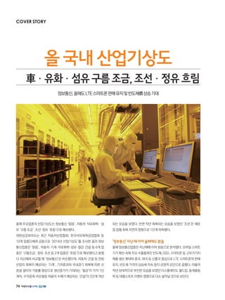 74
올해 주요업종의 산업기상도는 정보통신 ‘맑음’, 자동차·석유화학 · 섬
유 ‘구름 조금’, 조선·정유 ‘흐림’으로 예보됐다.
대한상공회의소는 최근 자동차산업협회, 한국석유화학공업협회 등
10개 업종단체와 공동으로 ‘2014년 산업기상도’를 조사한 결과 정보
통신업종은 ‘맑음’, 자동차·기계·석유화학·섬유·철강·건설 등 6개 업
종은 ‘구름조금’, 정유·조선 등 2개 업종은 ‘흐림’으로 예보됐다고 밝혔
다.지난해와 비교할 때 ‘정보통신’은 비슷했으며, 자동차·건설 등 전방
산업의 회복이 예상되는 ‘기계’, 기저효과와 국내경기 회복에 따른 신
증설 설비의 가동률 향상으로 생산증가가 기대되는 ‘철강’이 각각 1단
계씩, 수직증축 리모델링 허용의 수혜가 예상되는 ‘건설’이 2단계 개선
되는 모습을 보였다. 반면 작년 회복되는 모습을 보였던 ‘조선’은 해운
업 업황 회복 지연의 영향으로 1단계 하락했다.
‘정보통신’지난해이어올해에도맑음
올해 정보통신업종은 지난해에 이어 맑음으로 분석됐다. 모바일 스마트
기기 확산 속에 주요 수출품목인 반도체, SSD, 스마트폰 등 고부가가치
제품 생산 확대와 중국, 태국 등 신흥국 중심으로 LTE 스마트폰의 판매
유지, 반도체 가격의 상승세 지속 등이 긍정적 요인으로 꼽혔다. 아울러
작년 상대적으로 부진한 모습을 보였던 디스플레이도 월드컵, 동계올림
픽등대형스포츠이벤트영향으로다소살아날것으로보인다.
올국내산업기상도
車車·유화·섬유구름조금,조선·정유흐림
정보통신,올해도LTE스마트폰판매유지및반도체價상승기대
COVER STORY
 