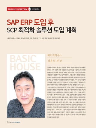 76
END USER INTERVIEW 베이직하우스
베이직하우스, 글로벌 SPA와 경쟁을 위해 IT 시스템 기반 하에 글로벌 서비스를 제공해야
SAPERP도입후
SCP최적화솔루션도입계획
국내 패션업계는 유니클로, 자라 등 글로벌 SPA를 주목하고 변화에 한
창이다. 이제 단순히 의류 기업만으로는 살아남을 수 없다는 의식이 팽
배해 있다. 유니클로, 자라 등 글로벌 SPA가 의류 기업이 아니라 유통
기업으로써 승승장구 하고 있기 때문이다. 이들은 한국 패션업계의 표준
이 됐다. 자체 SPA 브랜드를 내세우고 아이템을 다양화하고 가격 거품
을 빼는 등 다양한 노력을 진행하고 있다. 유니클로, 자라 등이 글로벌 패
션업계를 주도할 수 있었던 근간에는 IT 시스템의 역할을 간과해서는 안
된다. 이에 주목하고 국내 패션업계에서도 작은 변화들이 보이고 있다.
그동안 패션업계 IT 관심사가 POS, 시스템 안정화, DRS(재해복구), 가
상화 등의 효율성 위주였다면, 이제는 한국시장보다 해외 시장을 겨냥해
서 글로벌 서비스를 위해서 시스템이 뒷받침돼야 한다는 인식을 하고 있
다. 이랜드, 베이직하우스 등은 IT 시스템 안정화를 통해 글로벌로 확장
을 하는 추세이고, 중국 등 해외 시장에 진출하려 고려하는 업체들은 글
로벌 서비스를 위한 시스템을 갖춰나가고 있다. 일례로, 글로벌 시장에
서 감사를 받을 경우, 회계에 대한 표준, 신뢰성 있는 회계시스템을 사용
해야 한다. 또한, 중국의 경우 점포 1000개를 운영하는 업체의 경우, 사
람이 하는 기획은 한계가 있기 때문에 IT 시스템에 대한 요구사항이 발
생하는 것이다. 따라서 국내 시장에서는 글로벌 SPA와 경쟁을 해야 하
고, 중국 등 해외 시장에 진출하기 위해서도 글로벌 서비스를 위한 IT 시
스템의 구비가 필수불가결하다는 판단에서 ERP 및 SCP(기획) 솔루션
도입을 계획하고 있다.
베이직하우스
장윤석 부장BASIC
HOUSE
 