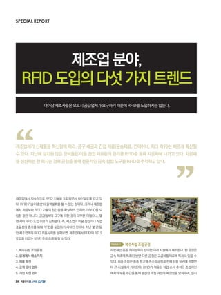 84
SPECIAL REPORT
제조업분야,
RFID도입의다섯가지트렌드
더이상 제조사들은 오로지 공급업체가 요구하기 때문에 RFID를 도입하지는 않는다.
제조업에서 지속적으로 RFID 기술을 도입되면서 확산일로를 걷고 있
다. RFID 기술이 충분히 실력발휘를 할 수 있는 장이다. 그러나 제조업
에서 처음부터 RFID 기술의 장단점을 확실하게 인지하고 RFID를 도
입한 것은 아니다. 공급업체의 요구에 의한 것이 대부분 이었으나, 몇
년 사이 RFID 도입 이유가 진화됐다. 즉, 제조업이 비용 절감이나 작업
효율성의 증가를 위해 RFID를 도입하기 시작한 것이다. 지난 몇 년 동
안 제조업계의 RFID 적용사례를 살펴보면, 제조업에서 RFID와 RTLS
도입을 이끄는 5가지 주요 흐름을 알 수 있다.
1. 복수시설 조립공정
2. 설계에서 배송까지
3. 제품 혁신
4. 고객 응대 업무
5. 기업 자산 관리
Trend 1 복수시설조립공정
자본재는 종종 처리능력이 상이한 여러 시설에서 제조된다. 한 공장은
금속 제조에 특화된 반면 다른 공장은 고급복합재료에 특화돼 있을 수
있다. 최종 조립은 종종 창고형 준조립공정과 전체 상품 보관에 적합한
더 큰 시설에서 처리된다. RFID가 적용된 작업 순서 추적은 조립라인
에서의 부품 수급을 통해 분산된 조립 과정의 복잡성을 낮춰주며, 실시
제조업체가 신제품을 혁신함에 따라, 공구 세공과 간접 재료(운송재료, 컨테이너, 지그 따위)는 빠르게 확산될
수 있다. 지난해 설치된 많은 장비들은 이들 간접 재료들의 관리를 RFID를 통해 자동화해 나가고 있다. 자본재
를 생산하는 한 회사는 경화 공정을 통해 전문적인 금속 접합 도구를 RFID로 추적하고 있다.
 