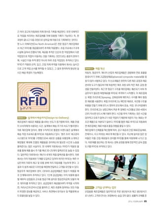 2014. FEBRUARY+85
간 처리 경고와 자동화된 자재 영수증 기록을 제공한다. 또한 국제적으
로 작업을 처리하는 제조업체를 위해 맞춤형 기록이 가능하다. 즉, 한
과정이 끝나고 다음 과정으로 넘어갈 때 자동으로 기록해주는 것이다.
원 노스 아메리칸(One North American)은 전문 항공기 제조업체로
서 최근 RFID를 재공품(WIP) 추적에 적용했다. 조립 프로세스가 8개
시설에 걸쳐서 진행되기에, 재공품 추적은 단순히 한 작업장에서 다른
작업장으로 작업이 이동하는 것을 기록하는 것만으로는 충분치 못하기
에, 시설간 이동 추적 뿐만 아니라 하위 조립 작업장도 추적하고 있다.
RFID가 적용된 선적, 입고, 간접 자재 추적을 이용해서 회사는 실시간
으로 고객 작업 순서를 파악할 수 있었고, 그 결과 현저하게 향상된 실
시간 배송 측정이 가능해졌다.
Trend 2 설계에서배송까지(Design-to-Delivery)
제조업체가 새로운 제품을 출시하는 빈도가 증가함에 따라, 제품 컨셉
이 소비자에게 사용되는 시간, 설계에서 배송 주기의 속도가 빨라졌다.
의류 제조업에 있어서, 몇몇 수직적으로 통합된 브랜드들은 설계에서
배송 작업 프로세스를 RFID로 자동화하고 있다. ‘핸즈 프리’ 재고관리
시스템으로 RFID를 구현함으로써 새로운 상품을 유통망에 소개하고
매장별로 매대에 진열된 제품들을 관리하는데 필요한 시간과 노동을
줄여준다는 점은 사실이다. 한 국제적 의류회사는 RFID가 적용된 물
류를 통해 제품 출시 주기를 매년 20~25개의 컬렉션으로 늘릴 수 있었
다. 일반적인 의류회사는 매년 6~8개의 계절 컬렉션을 출시한다. 의류
회사는 이미 자동화된 기계를 도입하고 있어야 하지만 RFID는 매주 수
십만개의 의류의 재고 및 유통 분배 처리 자동화를 가능하게 한다. 그
결과 더 쉽게 새로운 디자인을 매장에 전달하고 고객을 유인할 수 있다.
항공우주 제조업체의 경우, OEM과 공급업체들은 항공기 부품을 제
조 단계에서부터 추적하고 있다. 1단계 공급업체는 아직 부품에 불과
할 때부터 상업용과 군수용 항공기에 설치된 항공전자공학 모듈의 제
조 데이터를 추적하고 있다. 공급업체가 재공품(WIP) 추적을 시작하
면, 처리시간과 준비시간을 줄여주고, 제조 흐름에 참여하는 모든 이들
이 투명한 정보를 제공하고, 서비스 측면에서 유지보수 및 역물류에 보
다 효율성을 높일 수 있다.
Trend 3 제품혁신
자동차, 항공우주, 에너지 산업의 제조업체들은 경량화와 연료 효율을
증대시키기 위해 고급합성재료(advanced composite matarial)을 점
점 더 많이 사용하고 있다. 이 신소재들은 완전히 다른 제조 공정과 재료
관리와 도구가 필요하기에 독립적인 제조 과정 내의 작은 제조 공정 환
경을 만들어낸다. 최근 한 항공기 구조물 제조업체는 훼손되기 쉬워 취
급주의가 필요한 복합재료를 RFID로 추적하기 시작했다. 이 제조업체
는 복합 프리프레그(prepreg, 강화섬유에 매트릭스 수지를 예비 함침
한 재료)를 사용한다. 복합 프리프레그는 예민한 재료로, 곡선형 구조물
부품을 만들기 위해 반드시 영하의 온도에서 운송, 저장, 모니터링돼야
한다. 프리프레그는 냉장고에서 꺼낸 후 정해진 시간(통상 350-400시
간)이 지나면 반드시 폐기돼야 한다. 시간을 추적 기록하는 것은 시간을
잡아먹고오류가일어나기쉬운작업이기때문에의문이가는재료는무
조건 폐품으로 처분되기 일쑤다. RFID를 통한 재료 추적으로 자동화하
면제조업체는재료비용과품질위험을줄일수있다.
제조업체가 신제품을 혁신함에 따라, 공구 세공과 간접 재료(운송재료,
컨테이너, 지그 따위)는 빠르게 확산될 수 있다. 지난해 설치된 많은 장
비들은 이들 간접 재료들의 관리를 RFID를 통해 자동화해 나가고 있
다. 자본재를 생산하는 한 회사는 경화 공정을 통해 전문적인 금속 접합
도구를 RFID로 추적하고 있다.
Trend 4 고객을상대하는업무
산업용품 제조업체들은 일반적으로 주문 생산방식과 재고 생산방식으
로 나뉜다. 고객과 만나는 과정에서는 숨길 것이 없다. 법률적 규제를 준
 