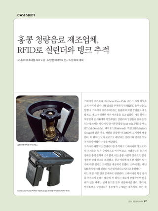 2014. FEBRUARY+87
CASE STUDY
스와이어 코카콜라 HK(Swire Coca-Cola HK)는 자사 시설과
고객지역내실린더와탱크를추적하기위해RFID솔루션을도
입했다.스와이어코카콜라HK는홍콩에위치한청량음료제조
업체로,재고관리상의여러어려움을겪고있었다.매일회사는
어림잡아10,000개의이산화탄소실린더와청량음료음료를만
드는데쓰이는시럽이담긴사후혼합물(post-mix,PM)을맥도
날드(McDonald's), 페어우드(Fairwood), 맥심그룹(Maxim's
Group)과 같은 주요 체인을 포함한 약 3,000여 고객사에 배송
한다.이회사는도시곳곳으로배달되는실린더와탱크를모두
추적하기어렵다는점을깨달았다.
고객사로배달되는컨테이너를추적하고스와이어의창고로다
시 가져오는 일은 수작업으로 이루어졌고, 작업자들은 용기의
상태를종이문서에기록했다.이는종종사람의실수로인한부
정확한상태보고를초래했고,창고어디에필요한제품이있는
지에 대한 실시간 가시성을 제공하지 못했다. 스와이어는 매년
500개의탱크와실린더가손실처리되고있다고추산했다.
이는또한식품안전문제와도관련된다.스와이어가특정용기
를추적하지못하기때문에,이회사는재료에잠재적인안전우
려가 있을 때에는 전체 용기를 모두 리콜해야만 했다. 게다가,
이산화탄소 실린더들은 홍콩에서 규제되는 품목이다. 모든 실
홍콩 청량음료 제조업체,
RFID로 실린더와 탱크 추적
국내 ATID 휴대형 리더 도입...다양한 혜택으로 전사 도입 확대 계획
실린더에 부착된 RFID 태그.
Swire Coca-Cola HK에서 사용하고 있는 휴대형 리더 ATID의 AT-870
 