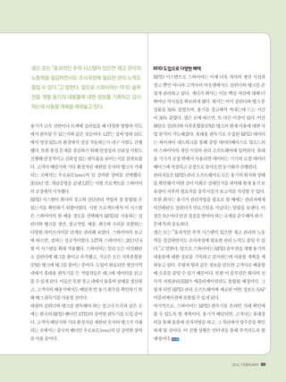 2014. FEBRUARY+89
용기가 금속 선반이나 트랙에 실려있을 때 다양한 방향과 각도
에서판독될수있는지와같은것들이다.LIT는섭씨영하10도
에서영상82도의환경에서정상작동하는지내구시험도진행
했다.또한품질문제를점검하기위해안정성과신뢰성시험도
진행해안정적이고신뢰성있는판독률을보이는지를살펴보았
다.고객사배달지와기타환경처럼제한된숫자의탱크가거래
되는 곳에서는 우로보(Urovo)의 덜 강력한 장비를 선택했다.
2010년 말, 개념증명을 끝낸 LIT는 시범 프로젝트를 스와이어
의공장에서시작했다.
RFID 시스템이 회사의 창고와 선단관리 작업과 잘 통합될 수
있는지를 확인하기 위함이었다. 시범 프로젝트에서 이 시스템
은 스와이어의 한 배송 경로를 선택해서 RFID를 사용하는 실
린더와 탱크를 생산, 창고작업, 배송, 회수와 수리를 포함하는
다양한 라이프사이클 단계로 관리해 보았다. 스와이어의 보고
에 따르면, 결과는 성공적이었다. LIT와 스와이어는 2011년 6
월이시스템을확대적용했다.스와이어는일단모든이산화탄
소 실린더에 태그를 붙이고 추적했고, 지금은 모든 사후혼합물
(PM)탱크에태그를붙이는중이다.도입이완료되면생산지역
내에서 휴대용 판독기를 든 작업자들은 태그에 데이터를 읽고
쓸수있게된다.이들은또한창고내에서물품의상태를갱신하
고,고객사의배송지에서도배달과빈용기회수를확인하기위
해태그판독기를사용할것이다.
대량의실린더와탱크를판독해야하는창고나트럭과같은곳
에는한국의RFID벤더인ATID의강력한판독기를도입중이
다.고객사배달지와기타환경처럼제한된숫자의탱크가거래
되는곳에서는중국의벤더인우로보(Urovo)의덜강력한장비
를사용중이다.
RFID도입으로다양한혜택
RFID 시스템으로 스와이어는 이제 더욱 자사의 생산 시설과
창고 뿐만 아니라 고객사의 아웃렛에서도 실린더와 탱크를 손
쉽게 관리하고 있다. 게다가 회사는 이들 핵심 자산에 대해 더
뛰어난가시성을확보하게됐다.회사는이미실린더와탱크분
실률을 50% 줄였으며, 용기를 창고에서 꺼내는데 드는 시간
이 30% 줄였다. 넬슨 로에 따르면, 또 다른 이점이 있다. 이산
화탄소실린더와사후혼합물(PM)탱크의현재사용에대한사
업 분석이 가능해졌다. 휴대용 판독기로 수집된 RFID 데이터
는 와이파이 네트워크를 통해 중앙 데이터베이스로 업로드되
어스와이어의생산시설의관리소프트웨어에입력된다.휴대
용기기가공장밖에서사용되면데이터는기기의로컬데이터
베이스에저장되고공장으로돌아오면동기화가진행된다.
관리자들은RFID관리소프트웨어로모든용기의위치와상태
를확인해서어떤것이미회수상태인지를파악해현재용기보
유량이차후의필요치를충족시킬지보고서를작성할수있다.
또한 회사는 용기가 관리작업을 필요로 할 때에는 관리자에게
이산화탄소 실린더가 만료기일을 지났다는 알림을 보낸다. 이
점은5년마다안전점검을받아야하는규제를준수해야하기떄
문에특히중요하다.
넬슨 로는 효과적인 추적 시스템이 있으면 재고 관리의 노동
력을절감하면서도조사과정에필요한관리노력도줄일수있
다.고말한다.앞으로스와이어는RFID솔루션을개별용기의
내용물에 대한 정보를 기록하고 감시하는데 사용할 계획을 세
워놓고있다.수량과향과같은정보를담으면고객사로배송할
때오류를줄일수있기때문이다.또한이솔루션은회사의전
사적 자원관리(ERP) 애플리케이션과도 통합될 예정이다. 그
렇게 되면 RFID 관리 소프트웨어에 제공된 어떤 정보도 SAP
어플리케이션에포함될수있게된다.
마지막으로, 스와이어는 RFID 판독기를 온라인 거래 확인에
쓸 수 있도록 할 계획이다. 용기가 배달되면, 고객사는 휴대장
비를통해물품에전자서명을하고,그자리에서영수증을확인
하게 될 것이다. 이 진행 상황은 인터넷을 통해 추적되도록 할
예정이다.
넬슨 로는 효과적인 추적 시스템이 있으면 재고 관리의
노동력을 절감하면서도 조사과정에 필요한 관리 노력도
줄일 수 있다.고 말한다. 앞으로 스와이어는 RFID 솔루
션을 개별 용기의 내용물에 대한 정보를 기록하고 감시
하는데 사용할 계획을 세워놓고 있다.
 