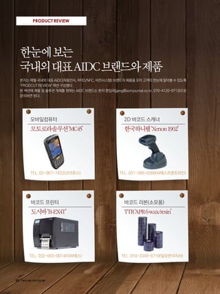 92
PRODUCT REVIEW
한눈에보는
국내외대표AIDC브랜드와제품
본지는 매월 국내외 대표 AIDC(자동인식, RFID/NFC, 비전시스템) 브랜드의 제품을 모아 고객이 한눈에 알아볼 수 있도록
‘PRODCUT REVIEW' 섹션 구성했다.
본 섹션에 제품 및 솔루션 게재를 원하는 AIDC 브랜드는 본지 편집국(jjang@scmjournal.co.kr, 070-4120-9713)으로
문의하면 된다.
한국하니웰‘Xenon1902’
2D 바코드 스캐너
TEL. 031-389-0380(씨에스프론트라인)
TTR‘APR6wax/resin’
바코드 리본(소모품)
TEL. 010-3349-8719(알모한국지사)
모토로라솔루션‘MC45’
모바일컴퓨터
TEL. 02-867-7432(코아포스)
도시바‘B-EX4T’
바코드 프린터
TEL. 032-665-0014(티비에스)
 