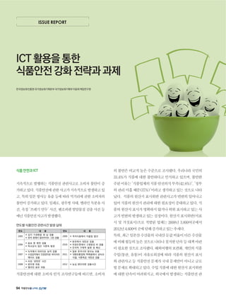 94
ISSUE REPORT
ICT 활용을 통한
식품안전 강화 전략과 과제
한국정보화진흥원국가정보화기획본부국가정보화기획부이윤희책임연구원
식품안전과ICT
지속적으로 발행하는 식품안전 관련사고로 소비자 불안이 증
가하고있다.식품안전에관한사고가지속적으로발생하고있
고, 특히 일본 방사능 유출 등에 따라 먹거리에 관한 소비자의
불안이증가하고있다.일례로,광우병사태,멜라민독분유사
건, 속칭 '쓰레기 만두' 사건, 벤조피렌 발암물질 검출 사건 등
매년식품안전사고가발생했다.
연도별 식품안전 관련사건 발생 실태
식품안전에 대한 소비자 인식 조사연구들에 따르면, 소비자
의불안은비교적높은수준으로조사됐다.우리나라국민의
33.4%가 식품에 대한 불안하다고 인식하고 있으며, 불안한
주된이유는'식품업체의식품안전의식부족(42.8%)','정부
의 관리 미흡 때문(37%)'이라고 생각하고 있는 것으로 나타
났다. 식품의원산지표시위반관련사고가빈번히일어나고
있어식품의원산지관리에대한필요성이증대하고있다.식
품의원산지표시가명확하지않거나허위표시하고있는사
고가빈번히발생하고있는실정이다.원산지표시위반(미표
시 및 거짓표시)으로 적발된 업체는 2008년 3,800여곳에서
2012년4,600여곳에달해증가하고있는추세다.
특히,최근일본산수산물의국내산둔갑비율이다른수산물
에비해월등히높은것으로나타나철저한단속등대책마련
이필요한것으로조사됐다.해외여행의보편화,개인의식품
수입(통관, 유통)이 자유로워짐에 따라 식품의 원산지 표시
와관련사고등식품안전문제가국내문제만이아니고글로
벌문제로확대되고있다.수입식품에대한원산지표시위반
에대한단속이어려워지고,외국에서발생하는식품안전관
 