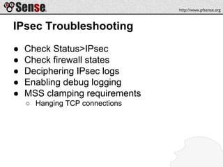 IPsec Troubleshooting
● Check Status>IPsec
● Check firewall states
● Deciphering IPsec logs
● Enabling debug logging
● MSS clamping requirements
○ Hanging TCP connections
 