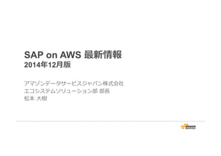 SAP on AWS 最新情報 
2014年年12⽉月版 
アマゾンデータサービスジャパン株式会社 
エコシステムソリューション部 部⻑⾧長 
松本 ⼤大樹 
 