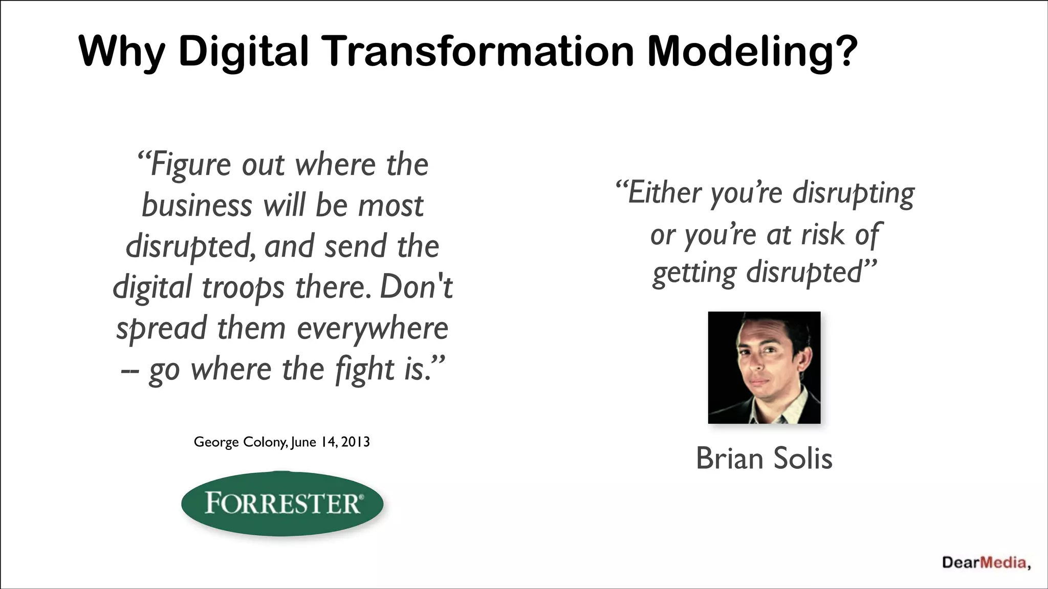 Why Digital Transformation Modeling?
&ldquo;Figure out where the
business will be most
disrupted, and send the
digital troops there. Don't
spread them everywhere
-- go where the ﬁght is.&rdquo;

&ldquo;Either you&rsquo;re disrupting 	

or you&rsquo;re at risk of
getting disrupted&rdquo;	

!
!
!

George Colony, June 14, 2013

Brian Solis

 
