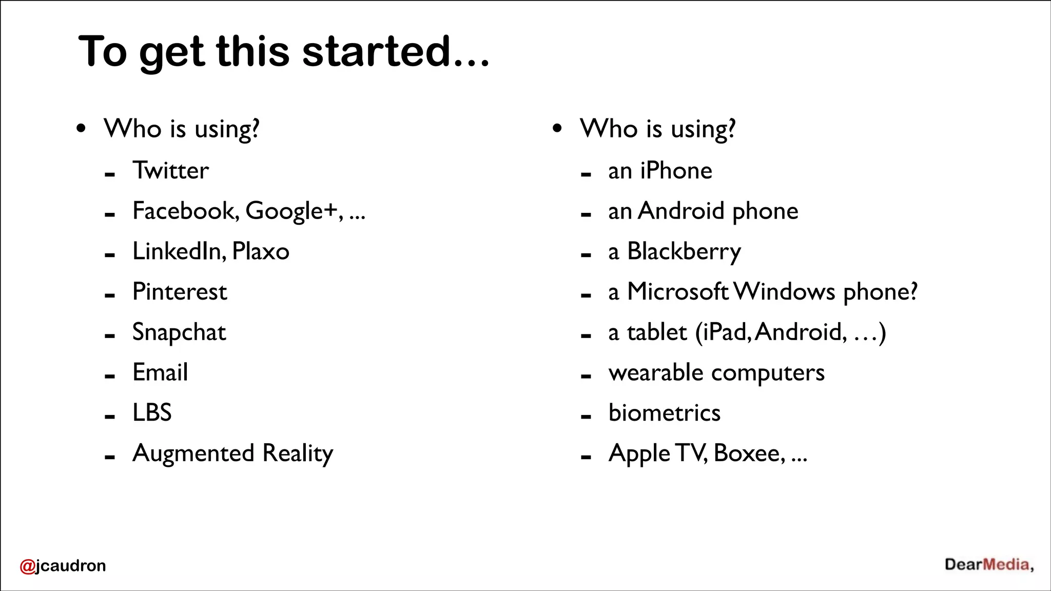 To get this started...
&bull;

Who is using?	


-

@jcaudron

Twitter	

Facebook, Google+, ...	

LinkedIn, Plaxo	

Pinterest	

Snapchat	

Email	

LBS 	

Augmented Reality 

&bull;

Who is using?	


-

an iPhone	

an Android phone	

a Blackberry	

a Microsoft Windows phone?	

a tablet (iPad, Android, &hellip;)	

wearable computers	

biometrics	

Apple TV, Boxee, ...

 