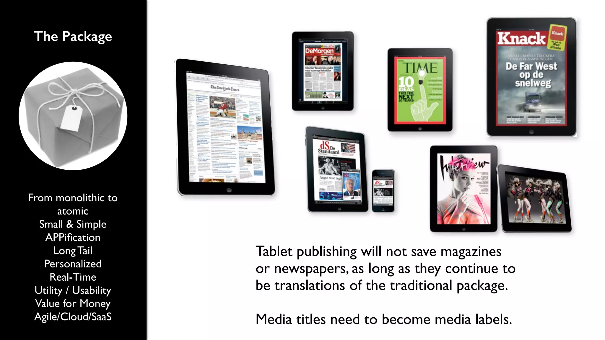 The Package

From monolithic to
atomic	

Small & Simple	

APPiﬁcation	

Long Tail	

Personalized 	

Real-Time	

Utility / Usability	

Value for Money	

Agile/Cloud/SaaS

Tablet publishing will not save magazines
or newspapers, as long as they continue to
be translations of the traditional package.	

!

Media titles need to become media labels.

 