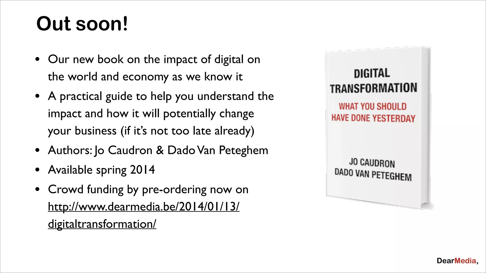 Out soon!
&bull;

Our new book on the impact of digital on
the world and economy as we know it	


&bull;

A practical guide to help you understand the
impact and how it will potentially change
your business (if it&rsquo;s not too late already)	


&bull;
&bull;
&bull;

Authors: Jo Caudron & Dado Van Peteghem	

Available spring 2014	

Crowd funding by pre-ordering now on
http://www.dearmedia.be/2014/01/13/
digitaltransformation/

 