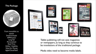 The Package

From monolithic to
atomic	

Small & Simple	

APPiﬁcation	

Long Tail	

Personalized 	

Real-Time	

Utility / Usability	

Value for Money	

Agile/Cloud/SaaS

Tablet publishing will not save magazines
or newspapers, as long as they continue to
be translations of the traditional package.	

!

Media titles need to become media labels.

 
