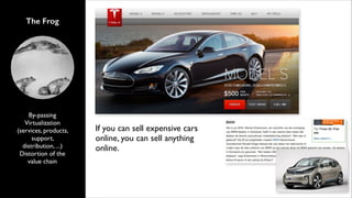 The Frog

By-passing	

Virtualization
(services, products,
support,
distribution, ...)	

Distortion of the
value chain

If you can sell expensive cars
online, you can sell anything
online.

 