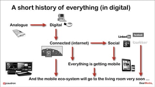 A short history of everything (in digital)
Analogue

Digital

Connected (internet)

Social

Everything is getting mobile

And the mobile eco-system will go to the living room very soon ...
@jcaudron

 