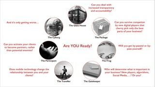 Can you deal with
increased transparency
and accountability?

Can you survive competion
by new digital players that
cherry pick only the best
parts of your business?

And it’s only getting worse…
The Glass House

The Cyborg

Can you activate your clients
to become partners, rather
than potential enemies?

The Package

Are YOU Ready?

The Participant

Will you get by-passed or bypass yourself?

The Frog

Does mobile technology change the
relationship between you and your
clients?

Who will determine what is important in
your business? New players, algorithms,
Social Media, …? Or you?
The Traveller

The Gatekeeper

 