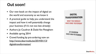 Out soon!
•

Our new book on the impact of digital on
the world and economy as we know it	


•

A practical guide to help you understand the
impact and how it will potentially change
your business (if it’s not too late already)	


•
•
•

Authors: Jo Caudron & Dado Van Peteghem	

Available spring 2014	

Crowd funding by pre-ordering now on
http://www.dearmedia.be/2014/01/13/
digitaltransformation/

 