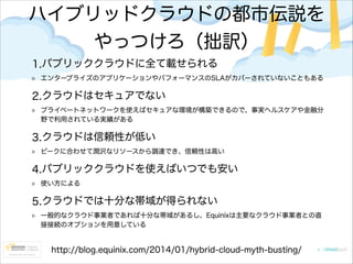 ハイブリッドクラウドの都市伝説を
やっつけろ（拙訳）
1.パブリッククラウドに全て載せられる
エンタープライズのアプリケーションやパフォーマンスのSLAがカバーされていないこともある

2.クラウドはセキュアでない
プライベートネットワークを使えばセキュアな環境が構築できるので、事実ヘルスケアや金融分
野で利用されている実績がある

3.クラウドは信頼性が低い
ピークに合わせて潤沢なリソースから調達でき、信頼性は高い

4.パブリッククラウドを使えばいつでも安い
使い方による

5.クラウドでは十分な帯域が得られない
一般的なクラウド事業者であれば十分な帯域があるし、Equinixは主要なクラウド事業者との直
接接続のオプションを用意している

http://blog.equinix.com/2014/01/hybrid-cloud-myth-busting/

 