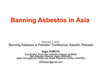 Banning Asbestos in Asia

February 1, 2014

“Banning Asbestos in Pakistan” Conference, Karachi, Pakistan
Sugio FURUYA
Coordinator, Asian Ban asbestos Network (A-BAN)
Ban Asbestos Network Japan (BANJAN)
Japan Occupational Safety and Health Resource Center (JOSHRC)
2009aban@gmail.com

 