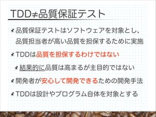TDD 品質保証テスト
品質保証テストはソフトウェアを対象とし、
品質担当者が高い品質を担保するために実施
TDDは品質を担保するわけではない
結果的に品質は高まるが主目的ではない
開発者が安心して開発できるための開発手法
TDDは設計やプログラム自体を対象とする

 